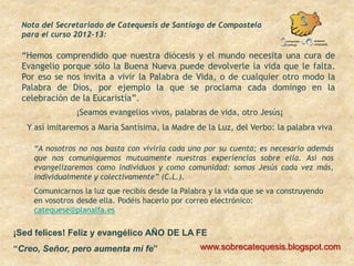 Nota del Secretariado de Catequesis de Santiago de Compostela
 para el curso 2012-13:

 “Hemos comprendido que nuestra diócesis y el mundo necesita una cura de
 Evangelio porque sólo la Buena Nueva puede devolverle la vida que le falta.
 Por eso se nos invita a vivir la Palabra de Vida, o de cualquier otro modo la
 Palabra de Dios, por ejemplo la que se proclama cada domingo en la
 celebración de la Eucaristía”.
                ¡Seamos evangelios vivos, palabras de vida, otro Jesús¡
   Y así imitaremos a María Santísima, la Madre de la Luz, del Verbo: la palabra viva

    “A nosotros no nos basta con vivirla cada uno por su cuenta; es necesario además
    que nos comuniquemos mutuamente nuestras experiencias sobre ella. Así nos
    evangelizaremos como individuos y como comunidad: somos Jesús cada vez más,
    individualmente y colectivamente” (C.L.).
    Comunicarnos la luz que recibís desde la Palabra y la vida que se va construyendo
    en vosotros desde ella. Podéis hacerlo por correo electrónico:
    catequese@planalfa.es

¡Sed felices! Feliz y evangélico AÑO DE LA FE
“Creo, Señor, pero aumenta mi fe”                 www.sobrecatequesis.blogspot.com
 