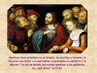 Mientras Jesús enseñaba en el templo, los escribas y fariseos, le
llevaron una mujer a la que habían sorprendido en adulterio y le
  dijeron: “La ley de Moisés nos manda apedrear a las adúlteras;
                     tú, ¿qué dices?" (Jn 8,5).
 