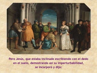 Pero Jesús, que estaba inclinado escribiendo con el dedo
   en el suelo, demostrando así su imperturbabilidad,
                  se incorporó y dijo:
 