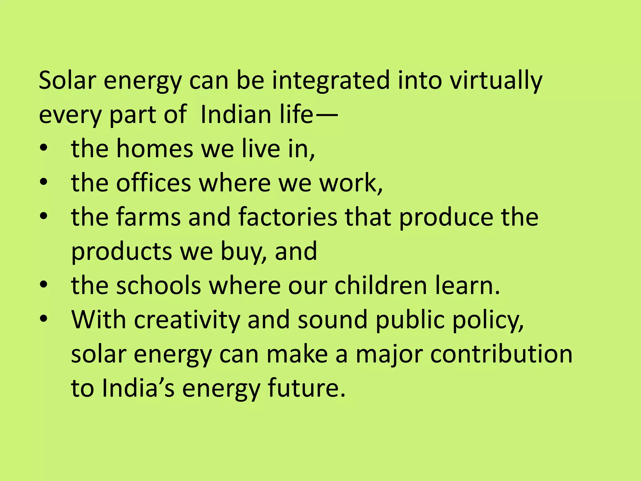 Solar energy can be integrated into virtually
every part of Indian life—
• the homes we live in,
• the offices where we work,
• the farms and factories that produce the
products we buy, and
• the schools where our children learn.
• With creativity and sound public policy,
solar energy can make a major contribution
to India’s energy future.
 