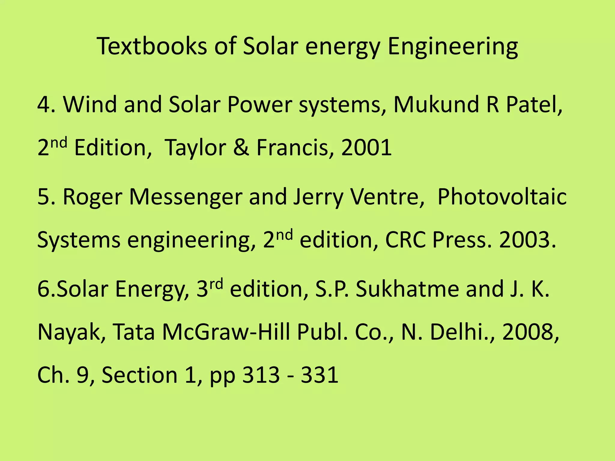 Textbooks of Solar energy Engineering
4. Wind and Solar Power systems, Mukund R Patel,
2nd Edition, Taylor & Francis, 2001
5. Roger Messenger and Jerry Ventre, Photovoltaic
Systems engineering, 2nd edition, CRC Press. 2003.
6.Solar Energy, 3rd edition, S.P. Sukhatme and J. K.
Nayak, Tata McGraw-Hill Publ. Co., N. Delhi., 2008,
Ch. 9, Section 1, pp 313 - 331
 