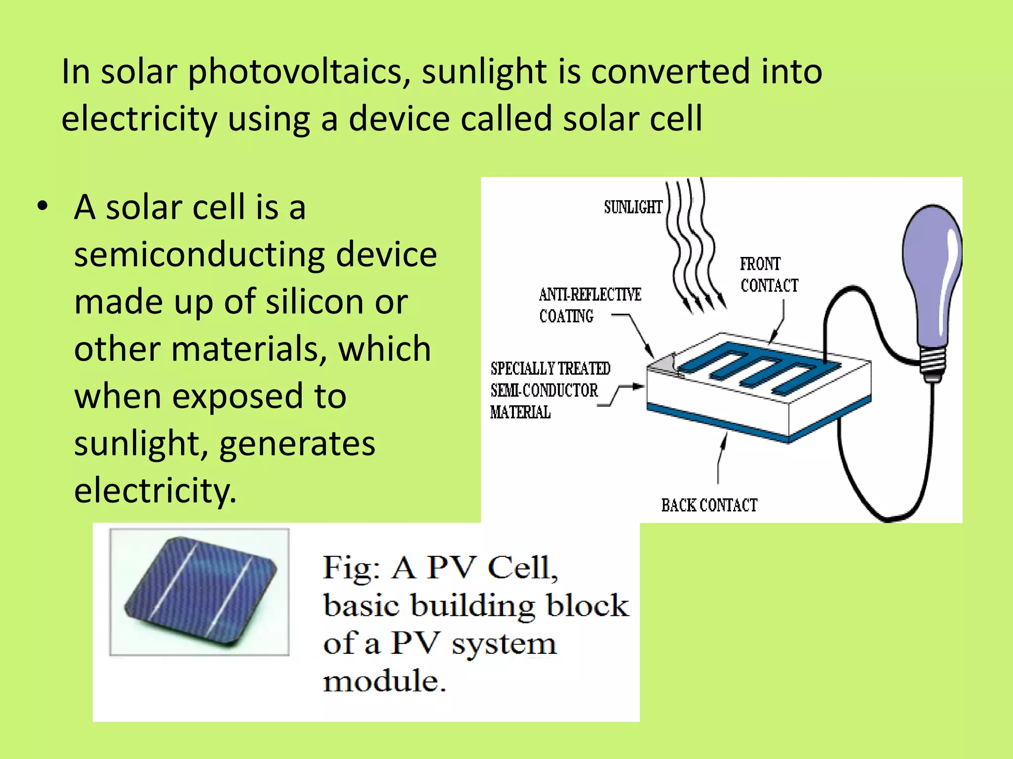In solar photovoltaics, sunlight is converted into
electricity using a device called solar cell
• A solar cell is a
semiconducting device
made up of silicon or
other materials, which
when exposed to
sunlight, generates
electricity.
 