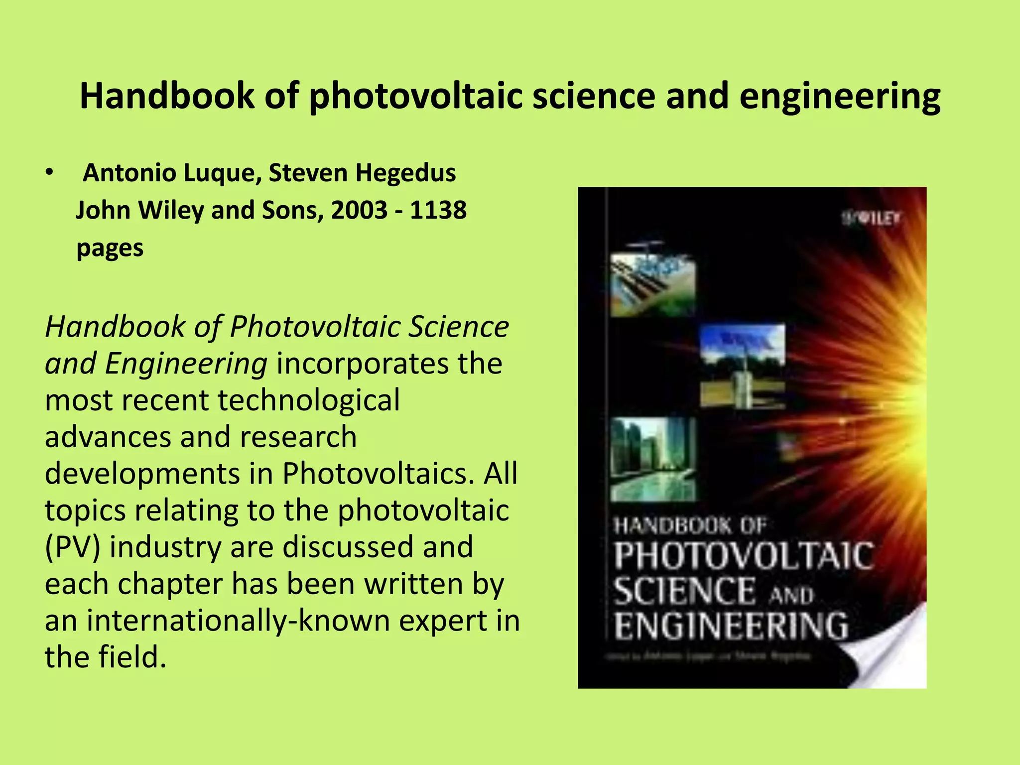 Handbook of photovoltaic science and engineering
• Antonio Luque, Steven Hegedus
John Wiley and Sons, 2003 - 1138
pages
Handbook of Photovoltaic Science
and Engineering incorporates the
most recent technological
advances and research
developments in Photovoltaics. All
topics relating to the photovoltaic
(PV) industry are discussed and
each chapter has been written by
an internationally-known expert in
the field.
 