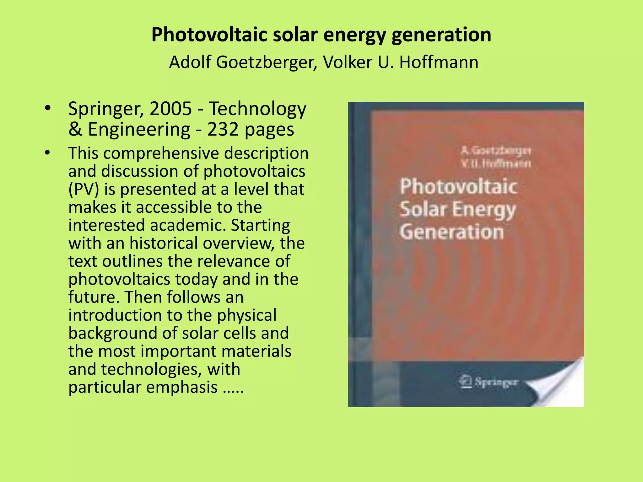 Photovoltaic solar energy generation
Adolf Goetzberger, Volker U. Hoffmann
• Springer, 2005 - Technology
& Engineering - 232 pages
• This comprehensive description
and discussion of photovoltaics
(PV) is presented at a level that
makes it accessible to the
interested academic. Starting
with an historical overview, the
text outlines the relevance of
photovoltaics today and in the
future. Then follows an
introduction to the physical
background of solar cells and
the most important materials
and technologies, with
particular emphasis …..
 