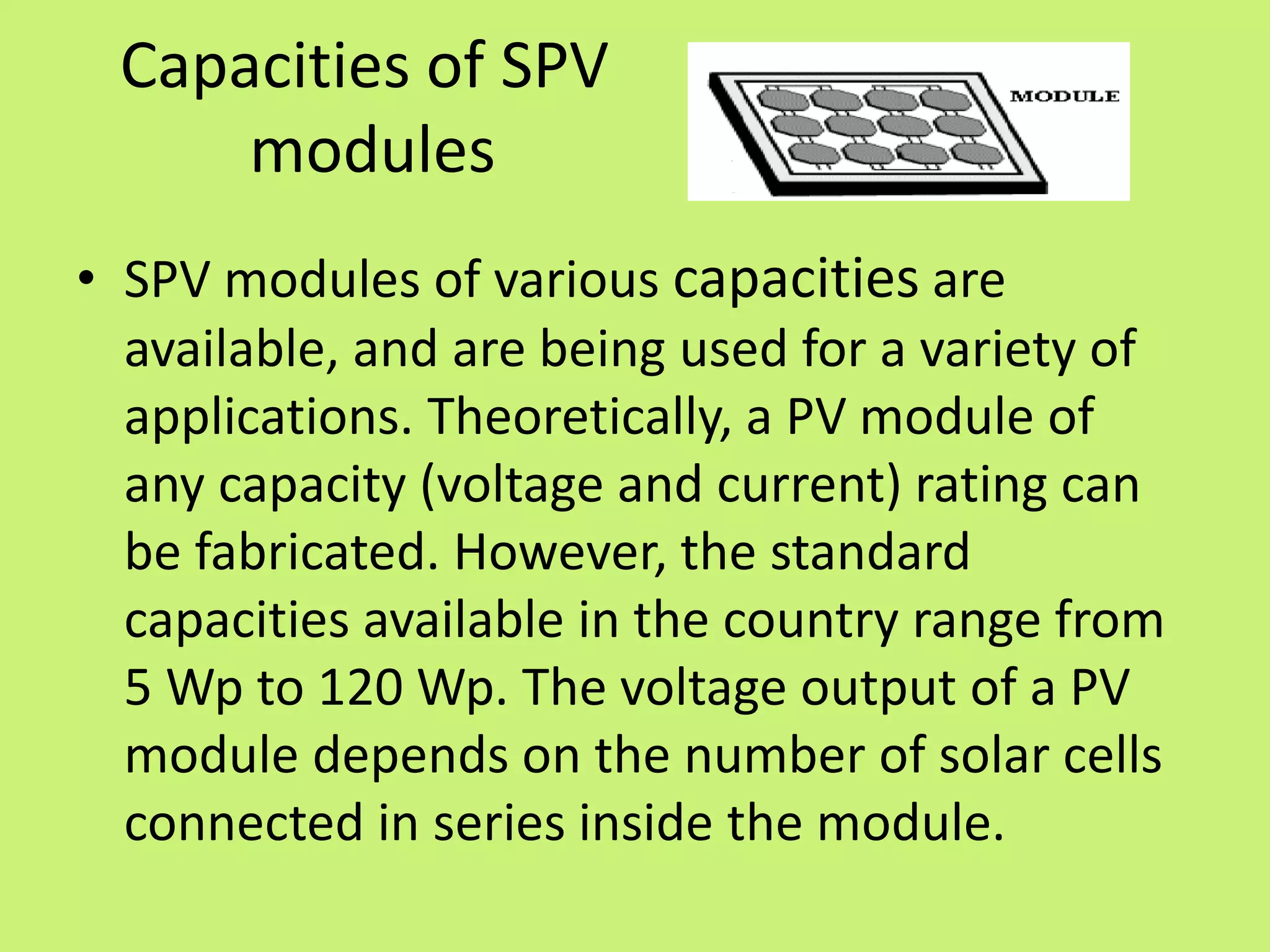 Capacities of SPV
modules
• SPV modules of various capacities are
available, and are being used for a variety of
applications. Theoretically, a PV module of
any capacity (voltage and current) rating can
be fabricated. However, the standard
capacities available in the country range from
5 Wp to 120 Wp. The voltage output of a PV
module depends on the number of solar cells
connected in series inside the module.
 