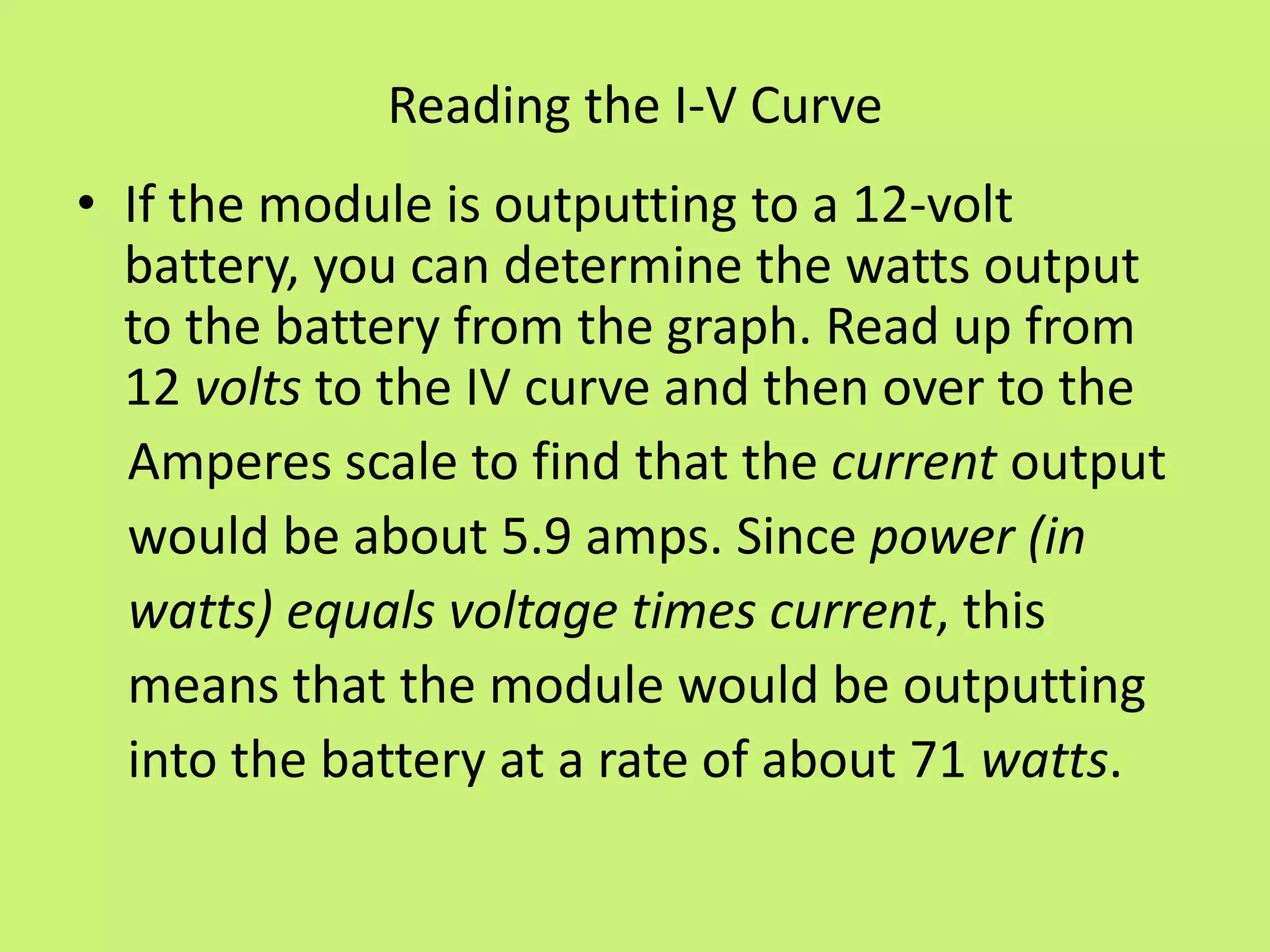 Reading the I-V Curve
• If the module is outputting to a 12-volt
battery, you can determine the watts output
to the battery from the graph. Read up from
12 volts to the IV curve and then over to the
Amperes scale to find that the current output
would be about 5.9 amps. Since power (in
watts) equals voltage times current, this
means that the module would be outputting
into the battery at a rate of about 71 watts.
 