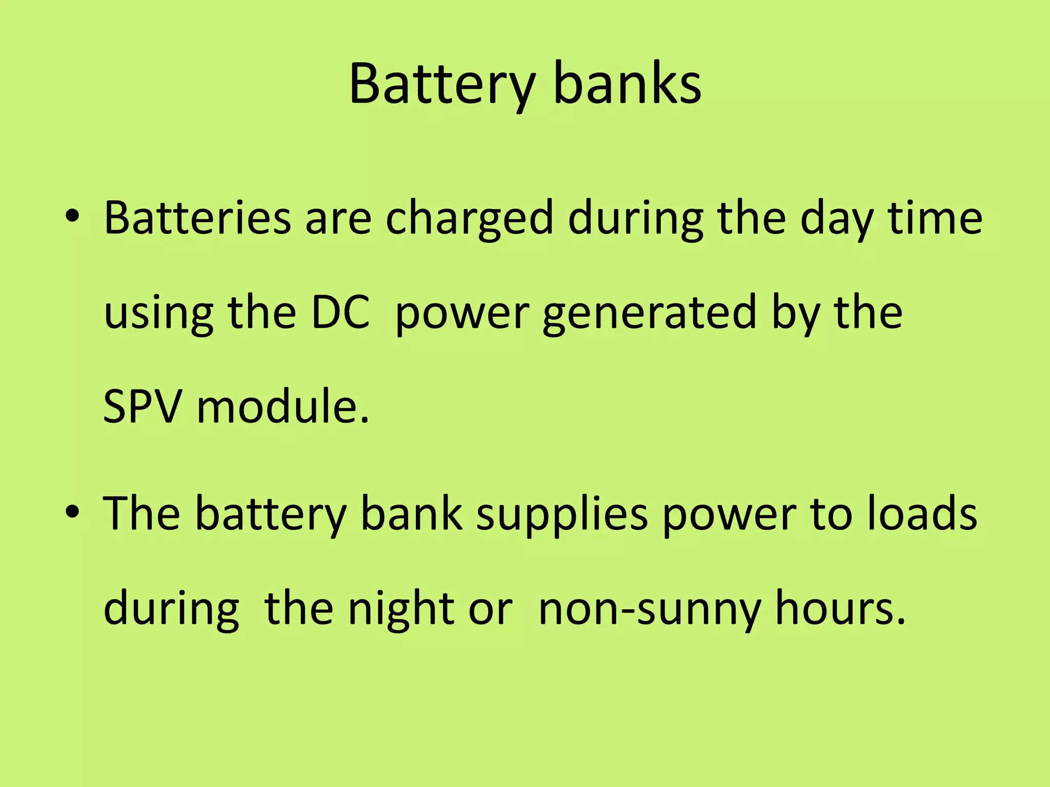 Battery banks
• Batteries are charged during the day time
using the DC power generated by the
SPV module.
• The battery bank supplies power to loads
during the night or non-sunny hours.
 