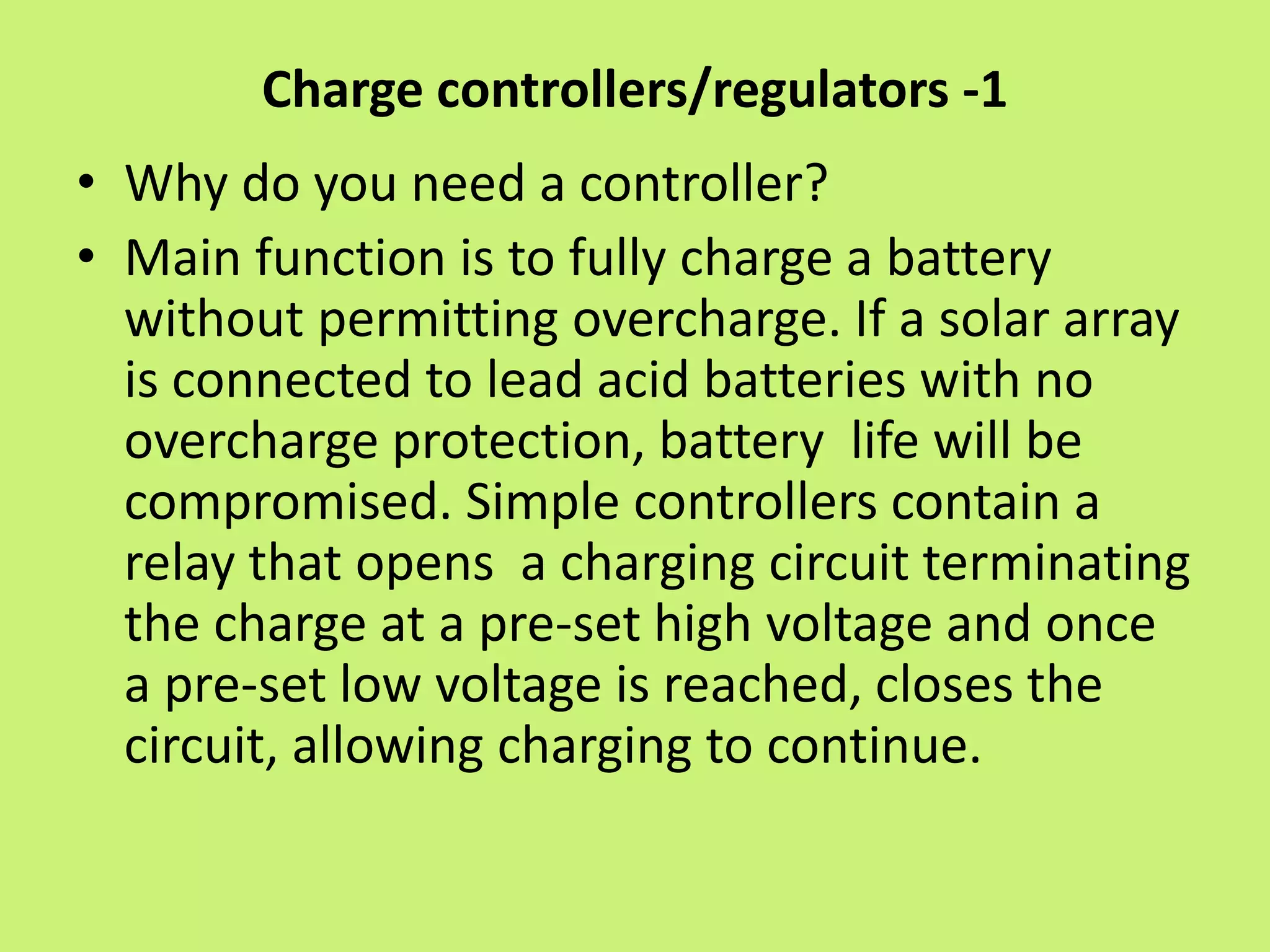 Charge controllers/regulators -1
• Why do you need a controller?
• Main function is to fully charge a battery
without permitting overcharge. If a solar array
is connected to lead acid batteries with no
overcharge protection, battery life will be
compromised. Simple controllers contain a
relay that opens a charging circuit terminating
the charge at a pre-set high voltage and once
a pre-set low voltage is reached, closes the
circuit, allowing charging to continue.
 