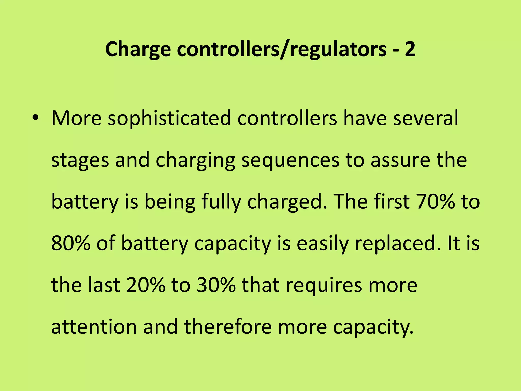 Charge controllers/regulators - 2
• More sophisticated controllers have several
stages and charging sequences to assure the
battery is being fully charged. The first 70% to
80% of battery capacity is easily replaced. It is
the last 20% to 30% that requires more
attention and therefore more capacity.
 