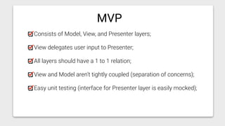 Consists of Model, View, and Presenter layers;
View delegates user input to Presenter;
All layers should have a 1 to 1 relation;
View and Model aren’t tightly coupled (separation of concerns);
Easy unit testing (interface for Presenter layer is easily mocked);
MVP
 