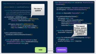class MainViewModel(private val service: WeatherService)
: ViewModel() {
val weatherTextValue = MutableLiveData<String>()
val inProgress = MutableLiveData<Boolean>()
private var disposable: Disposable? = null
fun onRefreshWeatherClicked() {
inProgress.value = true
disposable = service.requestWeather()
.subscribeOn(Schedulers.io())
.observeOn(AndroidSchedulers.mainThread())
.subscribe(this::onWeatherResponse)
}
override fun onCleared() {
disposable?.dispose()
}
private fun onWeatherResponse(response: String) {
inProgress.value = false
weatherTextValue.value = response
}
}
class MainActivity : AppCompatActivity() {
@Inject lateinit var viewModelFactory: MainViewModelFactory
override fun onCreate(savedInstanceState: Bundle?) {
super.onCreate(savedInstanceState)
setContentView(R.layout.activity_main)
Dependencies.inject(this)
val viewModel = viewModel.apply {
weatherTextValue.observe(this@MainActivity,
Observer { helloTextView.text = it })
inProgress.observe(this@MainActivity,
Observer { it?.let { progressBar.visibility =
if(it){ View.VISIBLE} else{ View.GONE} } })
}
button.setOnClickListener {
viewModel.onRefreshWeatherClicked() }
}
private val viewModel : MainViewModel by lazy{
ViewModelProviders.of(this, viewModelFactory)
.get(MainViewModel::class.java)
}
The view is
updated
The request
ﬁnishes, updates
the progress and
text, LiveData
pushes it
 