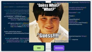 class MainViewModel(private val service: WeatherService)
: ViewModel() {
val weatherTextValue = MutableLiveData<String>()
val inProgress = MutableLiveData<Boolean>()
private var disposable: Disposable? = null
fun onRefreshWeatherClicked() {
inProgress.value = true
disposable = service.requestWeather()
.subscribeOn(Schedulers.io())
.observeOn(AndroidSchedulers.mainThread())
.subscribe(this::onWeatherResponse)
}
override fun onCleared() {
disposable?.dispose()
}
private fun onWeatherResponse(response: String) {
inProgress.value = false
weatherTextValue.value = response
}
}
class MainActivity : AppCompatActivity() {
@Inject lateinit var viewModelFactory: MainViewModelFactory
override fun onCreate(savedInstanceState: Bundle?) {
super.onCreate(savedInstanceState)
setContentView(R.layout.activity_main)
Dependencies.inject(this)
val viewModel = viewModel.apply {
weatherTextValue.observe(this@MainActivity,
Observer { helloTextView.text = it })
inProgress.observe(this@MainActivity,
Observer { it?.let { progressBar.visibility =
if(it){ View.VISIBLE} else{ View.GONE} } })
}
button.setOnClickListener {
viewModel.onRefreshWeatherClicked() }
}
private val viewModel : MainViewModel by lazy{
ViewModelProviders.of(this, viewModelFactory)
.get(MainViewModel::class.java)
}
 