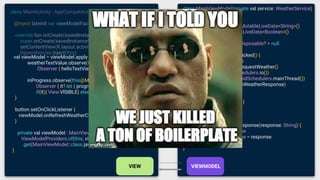 class MainViewModel(private val service: WeatherService)
: ViewModel() {
val weatherTextValue = MutableLiveData<String>()
val inProgress = MutableLiveData<Boolean>()
private var disposable: Disposable? = null
fun onRefreshWeatherClicked() {
inProgress.value = true
disposable = service.requestWeather()
.subscribeOn(Schedulers.io())
.observeOn(AndroidSchedulers.mainThread())
.subscribe(this::onWeatherResponse)
}
override fun onCleared() {
disposable?.dispose()
}
private fun onWeatherResponse(response: String) {
inProgress.value = false
weatherTextValue.value = response
}
}
class MainActivity : AppCompatActivity() {
@Inject lateinit var viewModelFactory: MainViewModelFactory
override fun onCreate(savedInstanceState: Bundle?) {
super.onCreate(savedInstanceState)
setContentView(R.layout.activity_main)
Dependencies.inject(this)
val viewModel = viewModel.apply {
weatherTextValue.observe(this@MainActivity,
Observer { helloTextView.text = it })
inProgress.observe(this@MainActivity,
Observer { it?.let { progressBar.visibility =
if(it){ View.VISIBLE} else{ View.GONE} } })
}
button.setOnClickListener {
viewModel.onRefreshWeatherClicked() }
}
private val viewModel : MainViewModel by lazy{
ViewModelProviders.of(this, viewModelFactory)
.get(MainViewModel::class.java)
}
 
