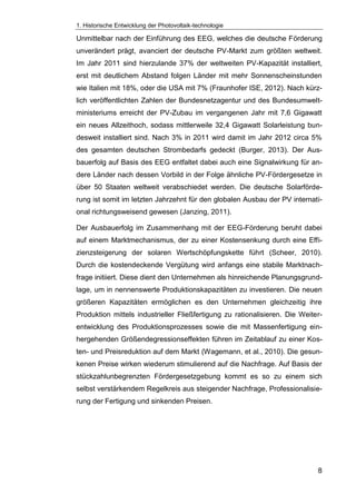 1. Historische Entwicklung der Photovoltaik-technologie
8
Unmittelbar nach der Einführung des EEG, welches die deutsche Förderung
unverändert prägt, avanciert der deutsche PV-Markt zum größten weltweit.
Im Jahr 2011 sind hierzulande 37% der weltweiten PV-Kapazität installiert,
erst mit deutlichem Abstand folgen Länder mit mehr Sonnenscheinstunden
wie Italien mit 18%, oder die USA mit 7% (Fraunhofer ISE, 2012). Nach kürz-
lich veröffentlichten Zahlen der Bundesnetzagentur und des Bundesumwelt-
ministeriums erreicht der PV-Zubau im vergangenen Jahr mit 7,6 Gigawatt
ein neues Allzeithoch, sodass mittlerweile 32,4 Gigawatt Solarleistung bun-
desweit installiert sind. Nach 3% in 2011 wird damit im Jahr 2012 circa 5%
des gesamten deutschen Strombedarfs gedeckt (Burger, 2013). Der Aus-
bauerfolg auf Basis des EEG entfaltet dabei auch eine Signalwirkung für an-
dere Länder nach dessen Vorbild in der Folge ähnliche PV-Fördergesetze in
über 50 Staaten weltweit verabschiedet werden. Die deutsche Solarförde-
rung ist somit im letzten Jahrzehnt für den globalen Ausbau der PV internati-
onal richtungsweisend gewesen (Janzing, 2011).
Der Ausbauerfolg im Zusammenhang mit der EEG-Förderung beruht dabei
auf einem Marktmechanismus, der zu einer Kostensenkung durch eine Effi-
zienzsteigerung der solaren Wertschöpfungskette führt (Scheer, 2010).
Durch die kostendeckende Vergütung wird anfangs eine stabile Marktnach-
frage initiiert. Diese dient den Unternehmen als hinreichende Planungsgrund-
lage, um in nennenswerte Produktionskapazitäten zu investieren. Die neuen
größeren Kapazitäten ermöglichen es den Unternehmen gleichzeitig ihre
Produktion mittels industrieller Fließfertigung zu rationalisieren. Die Weiter-
entwicklung des Produktionsprozesses sowie die mit Massenfertigung ein-
hergehenden Größendegressionseffekten führen im Zeitablauf zu einer Kos-
ten- und Preisreduktion auf dem Markt (Wagemann, et al., 2010). Die gesun-
kenen Preise wirken wiederum stimulierend auf die Nachfrage. Auf Basis der
stückzahlunbegrenzten Fördergesetzgebung kommt es so zu einem sich
selbst verstärkendem Regelkreis aus steigender Nachfrage, Professionalisie-
rung der Fertigung und sinkenden Preisen.
 