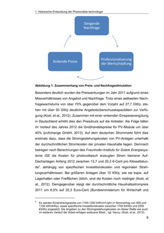 1. Historische Entwicklung der Photovoltaik-technologie
9
Abbildung 1: Zusammenhang von Preis- und Nachfragestimulation
Besonders deutlich wurden die Preissenkungen im Jahr 2011 aufgrund eines
Missverhältnisses von Angebot und Nachfrage. Trotz eines weltweiten Nach-
fragewachstums von über 70% gegenüber dem Vorjahr auf 27,7 GWp, ste-
hen mit über 50 GWp deutliche Angebotsüberschusskapazitäten zur Verfü-
gung (Kost, et al., 2012). Zusammen mit einer sinkenden Einspeisevergütung
in Deutschland erhöht dies den Preisdruck auf die Anbieter. Als Folge fallen
im Verlauf des Jahres 2012 die Großhandelspreise für PV-Module um über
40% (pvXchange GmbH, 2013). Auf dem deutschen Strommarkt führt dies
erstmals dazu, dass die Stromgestehungskosten von PV-Anlagen unterhalb
der durchschnittlichen Stromkosten der privaten Haushalte liegen. Demnach
betragen nach Berechnungen des Fraunhofer-Instituts für Solare Energiesys-
teme ISE die Kosten für photovoltaisch erzeugten Strom kleinerer Auf-
Dachanlagen Anfang 2012 zwischen 13,7 und 20,3 €-Cent pro Kilowattstun-
de5
, abhängig von spezifischen Investitionskosten und regionalen Strah-
lungsverhältnissen. Bei größeren Anlagen über 10 KWp, wie sie bspw. auf
Lagerhallen oder Freiflächen üblich, sind die Kosten noch niedriger (Kost, et
al., 2012). Demgegenüber steigt der durchschnittliche Haushaltsstrompreis
2011 um 6,5% auf 25,3 Euro-Cent (Bundesministerium für Wirtschaft und
5
Es werden Einstrahlungswerte von 1100-1300 kWh/m²/Jahr (≈ Stromertrag von 900 und
1100 kWh/kWp), sowie spezifische Investitionskosten zwischen 1700 €/kWp und 2200
€/kWp angesetzt. Die Angaben zu den Stromgestehungskosten an dieser Stelle wie auch
im weiteren Verlauf der Arbeit erfolgen exklusive Mwst., vgl. hierzu: (Kost, et al., 2012).
Steigende
Nachfrage
Professionaliserung
der Wertschöpfung
Sinkende Preise
 