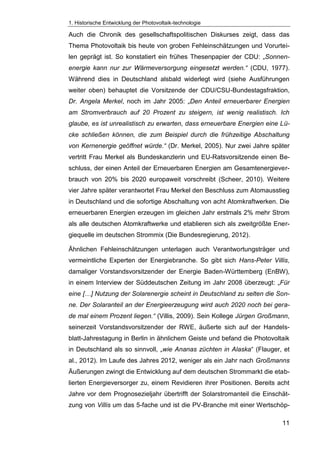 1. Historische Entwicklung der Photovoltaik-technologie
11
Auch die Chronik des gesellschaftspolitischen Diskurses zeigt, dass das
Thema Photovoltaik bis heute von groben Fehleinschätzungen und Vorurtei-
len geprägt ist. So konstatiert ein frühes Thesenpapier der CDU: „Sonnen-
energie kann nur zur Wärmeversorgung eingesetzt werden.“ (CDU, 1977).
Während dies in Deutschland alsbald widerlegt wird (siehe Ausführungen
weiter oben) behauptet die Vorsitzende der CDU/CSU-Bundestagsfraktion,
Dr. Angela Merkel, noch im Jahr 2005: „Den Anteil erneuerbarer Energien
am Stromverbrauch auf 20 Prozent zu steigern, ist wenig realistisch. Ich
glaube, es ist unrealistisch zu erwarten, dass erneuerbare Energien eine Lü-
cke schließen können, die zum Beispiel durch die frühzeitige Abschaltung
von Kernenergie geöffnet würde.“ (Dr. Merkel, 2005). Nur zwei Jahre später
vertritt Frau Merkel als Bundeskanzlerin und EU-Ratsvorsitzende einen Be-
schluss, der einen Anteil der Erneuerbaren Energien am Gesamtenergiever-
brauch von 20% bis 2020 europaweit vorschreibt (Scheer, 2010). Weitere
vier Jahre später verantwortet Frau Merkel den Beschluss zum Atomausstieg
in Deutschland und die sofortige Abschaltung von acht Atomkraftwerken. Die
erneuerbaren Energien erzeugen im gleichen Jahr erstmals 2% mehr Strom
als alle deutschen Atomkraftwerke und etablieren sich als zweitgrößte Ener-
giequelle im deutschen Strommix (Die Bundesregierung, 2012).
Ähnlichen Fehleinschätzungen unterlagen auch Verantwortungsträger und
vermeintliche Experten der Energiebranche. So gibt sich Hans-Peter Villis,
damaliger Vorstandsvorsitzender der Energie Baden-Württemberg (EnBW),
in einem Interview der Süddeutschen Zeitung im Jahr 2008 überzeugt: „Für
eine […] Nutzung der Solarenergie scheint in Deutschland zu selten die Son-
ne. Der Solaranteil an der Energieerzeugung wird auch 2020 noch bei gera-
de mal einem Prozent liegen.“ (Villis, 2009). Sein Kollege Jürgen Großmann,
seinerzeit Vorstandsvorsitzender der RWE, äußerte sich auf der Handels-
blatt-Jahrestagung in Berlin in ähnlichem Geiste und befand die Photovoltaik
in Deutschland als so sinnvoll, „wie Ananas züchten in Alaska“ (Flauger, et
al., 2012). Im Laufe des Jahres 2012, weniger als ein Jahr nach Großmanns
Äußerungen zwingt die Entwicklung auf dem deutschen Strommarkt die etab-
lierten Energieversorger zu, einem Revidieren ihrer Positionen. Bereits acht
Jahre vor dem Prognosezieljahr übertrifft der Solarstromanteil die Einschät-
zung von Villis um das 5-fache und ist die PV-Branche mit einer Wertschöp-
 