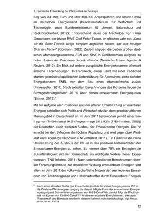 1. Historische Entwicklung der Photovoltaik-technologie
12
fung von 9,4 Mrd. Euro und über 100.000 Arbeitsplätzen eine festen Größe
im deutschen Energiemarkt (Bundesministerium für Wirtschaft und
Technologie, sowie Bundesministerium für Umwelt, Naturschutz und
Reaktorsicherheit, 2012). Entsprechend räumt der Nachfolger von Herrn
Grossmann, der jetzige RWE-Chef Peter Terium, im gleichen Jahr ein: „Dass
wir die Solar-Technik lange komplett abgelehnt haben, war aus heutiger
Sicht ein Fehler" (Klormann, 2012). Zudem stoppen die beiden großen deut-
schen Atomenergiekonzerne EON und RWE in Großbritannien aufgrund zu
hoher Kosten den Bau neuer Atomkraftwerke (Deutsche Presse Agentur &
Reuters, 2012). Ein Blick auf andere europäische Energiekonzerne offenbart
ähnliche Entscheidungen. In Frankreich, einem Land mit einer traditionell
starken gesellschaftspolitischen Unterstützung für Atomstrom, zieht sich der
Energiekonzern ENEL von dem Bau eines Atomkraftwerks zurück
(Finkenzeller, 2012). Nach aktuellen Berechnungen des Konzerns liegen die
Stromgestehungskosten 20 % über denen erneuerbarer Energiequellen
(Balmer, 2012).8
Mit der Aufgabe alter Positionen und der offenen Unterstützung erneuerbarer
Energien schließen sich Politik und Wirtschaft letztlich dem gesellschaftlichen
Meinungsbild in Deutschland an. Im Jahr 2011 befürworten gemäß einer Um-
frage von TNS-Infratest 94% (Folgeumfrage 2012 93% (TNS-Infratest, 2012))
der Deutschen einen weiteren Ausbau der Erneuerbaren Energien. Die PV
erreicht bei den Befragten die höchste Akzeptanz und wird gegenüber Wind-
kraft und Bioenergie favorisiert (TNS-Infratest, 2011). Ein Grund für die breite
Unterstützung des Ausbaus der PV ist in den positiven Nutzeneffekten der
Erneuerbaren Energien zu sehen. So nennen über 70% der Befragten die
Zukunftsfähigkeit und den Klimaschutz als wichtigste Vorteile dieser Erzeu-
gungsart (TNS-Infratest, 2011). Nach unterschiedlichen Berechnungen diver-
ser Forschungsinstitute zur monetären Wirkung erneuerbarer Energien wird
allein im Jahr 2011 der volkswirtschaftliche Nutzen der vermiedenen Emissi-
onen von Treibhausgasen und Luftschadstoffen durch Erneuerbare Energien
8
Nach einer aktuellen Studie des Frauenhofer-Instituts für solare Energiesysteme ISE ist
die Onshore-Windenergieerzeugung die derzeit billigste Form der erneuerbaren Energie-
erzeugung mit Stromentstehungskosten von 6-8 €-Cent/kWh; danach folgt die Photovol-
taik mit Kosten von 13-16 €-Cent/kWh Andere erneuerbare Energieformen, wie bspw.
Wasserkraft und Biomasse werden in diesem Rahmen nicht berücksichtigt. Vgl. hierzu:
(Kost, et al., 2012).
 