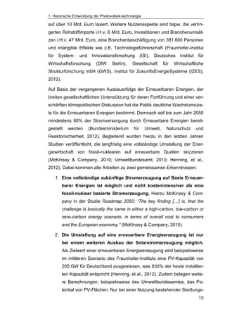 1. Historische Entwicklung der Photovoltaik-technologie
13
auf über 10 Mrd. Euro taxiert. Weitere Nutzenaspekte sind bspw. die verrin-
gerten Rohstoffimporte i.H.v. 6 Mrd. Euro, Investitionen und Branchenumsät-
zen i.H.v. 47 Mrd. Euro, eine Branchenbeschäftigung von 381.600 Personen
und intangible Effekte wie z.B. Technologieführerschaft (Fraunhofer-Institut
für System- und Innovationsforschung (ISI), Deutsches Institut für
Wirtschaftsforschung (DIW Berlin), Gesellschaft für Wirtschaftliche
Strukturforschung mbH (GWS), Institut für ZukunftsEnergieSysteme (IZES),
2012).
Auf Basis der vergangenen Ausbauerfolge der Erneuerbaren Energien, der
breiten gesellschaftlichen Unterstützung für deren Fortführung und einer ver-
schärften klimapolitischen Diskussion hat die Politik deutliche Wachstumszie-
le für die Erneuerbaren Energien bestimmt. Demnach soll bis zum Jahr 2050
mindestens 80% der Stromversorgung durch Erneuerbare Energien bereit-
gestellt werden (Bundesministerium für Umwelt, Naturschutz und
Reaktorsicherheit, 2012). Begleitend wurden hierzu in den letzten Jahren
Studien veröffentlicht, die langfristig eine vollständige Umstellung der Ener-
giewirtschaft von fossil-nuklearen auf erneuerbare Quellen skizzieren
(McKinsey & Company, 2010; Umweltbundesamt, 2010; Henning, et al.,
2012). Dabei kommen alle Arbeiten zu zwei gemeinsamen Erkenntnissen:
1. Eine vollständige zukünftige Stromerzeugung auf Basis Erneuer-
barer Energien ist möglich und nicht kostenintensiver als eine
fossil-nuklear basierte Stromerzeugung. Hierzu McKinsey & Com-
pany in der Studie Roadmap 2050: “The key finding […] is, that the
challenge is basically the same in either a high-carbon, low-carbon or
zero-carbon energy scenario, in terms of overall cost to consumers
and the European economy.” (McKinsey & Company, 2010)
2. Die Umstellung auf eine erneuerbare Energieerzeugung ist nur
bei einem weiteren Ausbau der Solarstromerzeugung möglich.
Als Zielwert einer erneuerbaren Energieerzeugung wird beispielsweise
im mittleren Szenario des Fraunhofer-Instituts eine PV-Kapazität von
205 GW für Deutschland ausgewiesen, was 630% der heute installier-
ten Kapazität entspricht (Henning, et al., 2012). Zudem belegen weite-
re Berechnungen, beispielsweise des Umweltbundesamtes, das Po-
tential von PV-Flächen: Nur bei einer Nutzung bestehender Siedlungs-
 