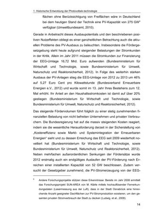 1. Historische Entwicklung der Photovoltaik-technologie
14
flächen ohne Berücksichtigung von Freiflächen wäre in Deutschland
bei dem heutigen Stand der Technik eine PV-Kapazität von 275 GW9
verfügbar (Umweltbundesamt, 2010).
Gerade in Anbetracht dieses Ausbaupotentials und den beschriebenen posi-
tiven Nutzeffekten obliegt es einer ganzheitlichen Betrachtung auch die aktu-
ellen Probleme des PV-Ausbaus zu beleuchten. Insbesondere die Förderge-
setzgebung steht heute aufgrund steigender Belastungen der Stromkunden
in der Kritik. Allein im Jahr 2011 müssen die Stromkunden zur Finanzierung
der EEG-Umlage 16,72 Mrd. Euro aufwenden (Bundesministerium für
Wirtschaft und Technologie, sowie Bundesministerium für Umwelt,
Naturschutz und Reaktorsicherheit, 2012). In Folge des weiterhin starken
Ausbaus der PV-Anlagen stieg die EEG-Umlage von 2012 zu 2013 um 46%
auf 5,27 Euro Cent pro Kilowattstunde (Bundesverband Erneuerbare
Energien e.V., 2012) und wurde somit im 13. Jahr Ihres Bestehens zum 12.
Mal erhöht. Ihr Anteil an den Haushaltsstromkosten ist damit auf über 20%
gestiegen (Bundesministerium für Wirtschaft und Technologie, sowie
Bundesministerium für Umwelt, Naturschutz und Reaktorsicherheit, 2012).
Das steigende Fördervolumen führt folglich zu einer stetig zunehmenden fi-
nanziellen Belastung von nicht befreiten Unternehmen und privaten Verbrau-
chern. Die Bundesregierung hat auf die massiv steigenden Kosten reagiert,
indem sie die wesentliche Herausforderung derzeit in der Sicherstellung von
„Kosteneffizienz sowie Markt- und Systemintegration der Erneuerbaren
Energien“ sieht und zu dessen Erreichung das EEG seit 2009 wiederholt no-
velliert hat (Bundesministerium für Wirtschaft und Technologie, sowie
Bundesministerium für Umwelt, Naturschutz und Reaktorsicherheit, 2012).
Neben mehrfachen außerordentlichen Senkungen der Fördersätze wurde
2012 erstmalig auch ein endgültiges Auslaufen der PV-Förderung nach Er-
reichen einer installierten Kapazität von 52 GW beschlossen. Zudem ver-
sucht der Gesetzgeber zunehmend, die PV-Stromerzeugung von der EEG-
9
Andere Forschungsprojekte stützen diese Erkenntnisse: Bereits im Jahr 2008 ermittelt
das Forschungsprojekt SUN-AREA von M. Klärle mittels hochauflösender Fernerkun-
dungsdaten (Lasermessung aus der Luft), dass in der Stadt Osnabrück eine hinrei-
chende Anzahl geeigneter Dachflächen zur PV-Stromproduktion existieren, um den ge-
samten privaten Stromverbrauch der Stadt zu decken (Ludwig, et al., 2008).
 