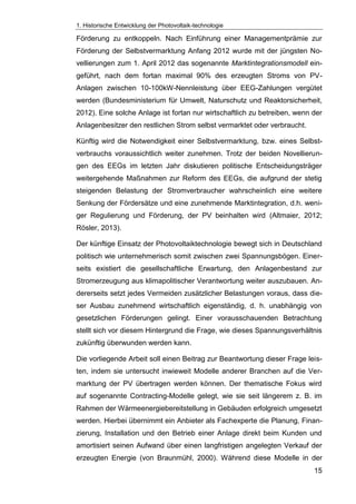 1. Historische Entwicklung der Photovoltaik-technologie
15
Förderung zu entkoppeln. Nach Einführung einer Managementprämie zur
Förderung der Selbstvermarktung Anfang 2012 wurde mit der jüngsten No-
vellierungen zum 1. April 2012 das sogenannte Marktintegrationsmodell ein-
geführt, nach dem fortan maximal 90% des erzeugten Stroms von PV-
Anlagen zwischen 10-100kW-Nennleistung über EEG-Zahlungen vergütet
werden (Bundesministerium für Umwelt, Naturschutz und Reaktorsicherheit,
2012). Eine solche Anlage ist fortan nur wirtschaftlich zu betreiben, wenn der
Anlagenbesitzer den restlichen Strom selbst vermarktet oder verbraucht.
Künftig wird die Notwendigkeit einer Selbstvermarktung, bzw. eines Selbst-
verbrauchs voraussichtlich weiter zunehmen. Trotz der beiden Novellierun-
gen des EEGs im letzten Jahr diskutieren politische Entscheidungsträger
weitergehende Maßnahmen zur Reform des EEGs, die aufgrund der stetig
steigenden Belastung der Stromverbraucher wahrscheinlich eine weitere
Senkung der Fördersätze und eine zunehmende Marktintegration, d.h. weni-
ger Regulierung und Förderung, der PV beinhalten wird (Altmaier, 2012;
Rösler, 2013).
Der künftige Einsatz der Photovoltaiktechnologie bewegt sich in Deutschland
politisch wie unternehmerisch somit zwischen zwei Spannungsbögen. Einer-
seits existiert die gesellschaftliche Erwartung, den Anlagenbestand zur
Stromerzeugung aus klimapolitischer Verantwortung weiter auszubauen. An-
dererseits setzt jedes Vermeiden zusätzlicher Belastungen voraus, dass die-
ser Ausbau zunehmend wirtschaftlich eigenständig, d. h. unabhängig von
gesetzlichen Förderungen gelingt. Einer vorausschauenden Betrachtung
stellt sich vor diesem Hintergrund die Frage, wie dieses Spannungsverhältnis
zukünftig überwunden werden kann.
Die vorliegende Arbeit soll einen Beitrag zur Beantwortung dieser Frage leis-
ten, indem sie untersucht inwieweit Modelle anderer Branchen auf die Ver-
marktung der PV übertragen werden können. Der thematische Fokus wird
auf sogenannte Contracting-Modelle gelegt, wie sie seit längerem z. B. im
Rahmen der Wärmeenergiebereitstellung in Gebäuden erfolgreich umgesetzt
werden. Hierbei übernimmt ein Anbieter als Fachexperte die Planung, Finan-
zierung, Installation und den Betrieb einer Anlage direkt beim Kunden und
amortisiert seinen Aufwand über einen langfristigen angelegten Verkauf der
erzeugten Energie (von Braunmühl, 2000). Während diese Modelle in der
 
