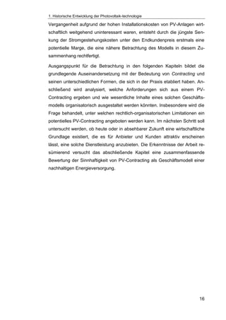 1. Historische Entwicklung der Photovoltaik-technologie
16
Vergangenheit aufgrund der hohen Installationskosten von PV-Anlagen wirt-
schaftlich weitgehend uninteressant waren, entsteht durch die jüngste Sen-
kung der Stromgestehungskosten unter den Endkundenpreis erstmals eine
potentielle Marge, die eine nähere Betrachtung des Modells in diesem Zu-
sammenhang rechtfertigt.
Ausgangspunkt für die Betrachtung in den folgenden Kapiteln bildet die
grundlegende Auseinandersetzung mit der Bedeutung von Contracting und
seinen unterschiedlichen Formen, die sich in der Praxis etabliert haben. An-
schließend wird analysiert, welche Anforderungen sich aus einem PV-
Contracting ergeben und wie wesentliche Inhalte eines solchen Geschäfts-
modells organisatorisch ausgestaltet werden könnten. Insbesondere wird die
Frage behandelt, unter welchen rechtlich-organisatorischen Limitationen ein
potentielles PV-Contracting angeboten werden kann. Im nächsten Schritt soll
untersucht werden, ob heute oder in absehbarer Zukunft eine wirtschaftliche
Grundlage existiert, die es für Anbieter und Kunden attraktiv erscheinen
lässt, eine solche Dienstleistung anzubieten. Die Erkenntnisse der Arbeit re-
sümierend versucht das abschließende Kapitel eine zusammenfassende
Bewertung der Sinnhaftigkeit von PV-Contracting als Geschäftsmodell einer
nachhaltigen Energieversorgung.
 