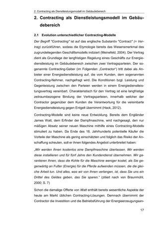 2. Contracting als Dienstleistungsmodell im Gebäudebereich
17
2. Contracting als Dienstleistungsmodell im Gebäu-
debereich
2.1 Evolution unterschiedlicher Contracting-Modelle
Der Begriff "Contracting" ist auf das englische Substantiv "Contract" (= Ver-
trag) zurückführen, sodass die Etymologie bereits das Wesensmerkmal des
zugrundeliegenden Geschäftsmodells indiziert (Meinefeld, 2004). Der Vertrag
dient als Grundlage der langfristigen Regelung eines Geschäfts zur Energie-
dienstleistung im Gebäudebereich zwischen zwei Vertragsparteien. Der so-
genannte Contracting-Geber (im Folgenden „Contractor“) tritt dabei als An-
bieter einer Energiedienstleistung auf, die vom Kunden, dem sogenannten
Contracting-Nehmer, nachgefragt wird. Die Konditionen bzgl. Leistung und
Gegenleistung zwischen den Parteien werden in einem Energiedienstleis-
tungsvertrag vereinbart. Charakteristisch für den Vertrag ist eine langfristige
zeitraumbezogene Bindung der Vertragsparteien, innerhalb welcher der
Contractor gegenüber dem Kunden die Verantwortung für die vereinbarte
Energiedienstleistung gegen Entgelt übernimmt (Hack, 2012).
Contracting-Modelle sind keine neue Entwicklung. Bereits dem Engländer
James Watt, dem Erfinder der Dampfmaschine, wird nachgesagt, den nur
mäßigen Absatz seiner neuen Maschine mithilfe eines Contracting-Modells
stimuliert zu haben. Da Ende des 18. Jahrhunderts potentielle Käufer die
Vorteile der Maschine als gering einschätzten und folglich das Risiko der An-
schaffung scheuten, soll er ihnen folgendes Angebot unterbreitet haben:
„Wir werden Ihnen kostenlos eine Dampfmaschine überlassen. Wir werden
diese installieren und für fünf Jahre den Kundendienst übernehmen. Wir ga-
rantieren Ihnen, dass die Kohle für die Maschine weniger kostet, als Sie ge-
genwärtig an Futter (Energie) für die Pferde aufwenden müssen, die die glei-
che Arbeit tun. Und alles, was wir von Ihnen verlangen, ist, dass Sie uns ein
Drittel des Geldes geben, das Sie sparen.“ (zitiert nach von Braunmühl,
2000; S. 7)
Schon die damalige Offerte von Watt enthält bereits wesentliche Aspekte der
heute am Markt üblichen Contracting-Lösungen. Demnach übernimmt der
Contractor die Investition und die Betriebsführung der Energieerzeugungsan-
 