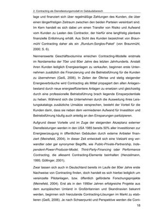 2. Contracting als Dienstleistungsmodell im Gebäudebereich
18
lage und finanziert sich über regelmäßige Zahlungen des Kunden, die über
einen längerfristigen Zeitraum zwischen den beiden Parteien vereinbart sind.
Im Kern handelt es sich dabei um einen Transfer von Risiko und Aufwand
vom Kunden zu Lasten des Contractor, der hierfür eine langfristig planbare
finanzielle Entlohnung erhält. Aus Sicht des Kunden bezeichnet von Braun-
mühl Contracting daher als ein „Rundum-Sorglos-Paket“ (von Braunmühl,
2000; S. 6).
Nennenswerte Geschäftsvolumina erreichen Contracting-Modelle erstmals
im Nordamerika der 70er und 80er Jahre des letzten Jahrhunderts. Anstatt
ihren Kunden lediglich Energieanlagen zu verkaufen, beginnen erste Unter-
nehmen zusätzlich die Finanzierung und die Betriebsführung für die Kunden
zu übernehmen (Geiß, 2006). In Zeiten der Ölkrise und stetig steigender
Energieverbräuche wird Contracting als Mittel propagiert den alten Anlagen-
bestand durch neue energieeffizientere Anlagen zu ersetzen und gleichzeitig
durch eine professionelle Betriebsführung brach liegende Einsparpotentiale
zu heben. Während sich die Unternehmen durch die Ausweitung ihres Leis-
tungskatalogs zusätzliche Umsätze versprechen, besteht der Vorteil für die
Kunden darin, dass sie neben dem vermiedenen Aufwand für Investition und
Betriebsführung häufig auch anteilig an den Einsparungen partizipieren.
Aufgrund dieser Vorteile und im Zuge der steigenden Akzeptanz externer
Dienstleistungen werden in den USA 1985 bereits 50% aller Investitionen zur
Energieerzeugung in öffentlichen Gebäuden durch externe Anbieter finan-
ziert (Meinefeld, 2004). In dieser Zeit entwickelt sich eine Vielzahl eng ver-
wandter oder gar synonymer Begriffe, wie Public-Private-Partnership, Inde-
pendent-Power-Producer-Model, Third-Party-Financing oder Performance
Contracting, die allesamt Contracting-Elemente beinhalten (Henzelmann,
1995; Göllinger, 2001).
Zwar lassen sich auch in Deutschland bereits im Laufe der 80er Jahre erste
Nachweise von Contracting finden, doch handelt es sich hierbei lediglich um
vereinzelte Pilotanlagen, bzw. öffentlich geförderte Forschungsprojekte
(Meinefeld, 2004). Erst als in den 1990er Jahren erfolgreiche Projekte aus
dem europäischen Umland in Großbritannien und Skandinavien bekannt
werden, beginnen sich hierzulande Contracting-Lösungen im Markt zu etab-
lieren (Geiß, 2006). Je nach Schwerpunkt und Perspektive werden die Cont-
 