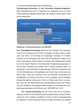 2. Contracting als Dienstleistungsmodell im Gebäudebereich
21
Finanzierungs-Contracting und das Technische Anlagenmanagement.
Diese Kategorisierung wird im Folgenden kurz dargestellt, da sie im Sinne
eines eindeutigen Begriffsverständnisses dem weiteren Verlauf dieser Arbeit
als Grundlage dient.
Abbildung 3: Contracting Varianten nach DIN 8930
Beim Energieliefer-Contracting übernimmt der Contractor die Verantwor-
tung für die Versorgung des Kunden mit Energie, wie bspw. Wärme, Kälte,
Licht, oder Strom, auf der Basis von langfristigen Verträgen. Er investiert
entweder in eine Neuanlage oder übernimmt die bestehende Anlage, die er
fortan unter eigenem Risiko betreibt und instand hält. Üblicherweise handelt
es sich bei diesem Modell um eine dezentrale Energieerzeugungsanlage di-
rekt auf dem Grundstück des Nutzers oder in dessen räumlicher Nähe. Im
Gegensatz zu konventionellen Energieversorgern endet die Lieferpflicht nicht
mit der Bereitstellung von Energieträgern wie Öl oder Gas, sondern geht da-
rüber hinaus, indem der Contractor auch die dezentrale Umwandlung der
Energieträger vom Kunden übernimmt, um ihn unmittelbar mit der benötigten
Energie des täglichen Gebrauchs in Form von Wärme oder Strom zu versor-
gen. Nach der DIN 8930 besteht die Leistungsvergütung durch den Kunden
„aus dem Entgelt für die bezogene Nutzenenergie, die Vorhaltung der Ener-
gieerzeugungsanlage und die Abrechnung.“ (DIN 8930 Teil 5; S.4).
Beim Einspar-Contracting liegt der Fokus nicht auf der Energieer-
zeugung, sondern auf der Optimierung der Energienutzung und des Energie-
verbrauchs. Der Contractor identifiziert mit dem Kunden Einsparpotentiale
am Gebäude im Zusammenhang mit dem Verhalten der Nutzer und realisiert
Energieliefer-Contracting Einspar-Contracting
Finanzierungs-Contracting
Technisches
Anlagenmanagement
Contracting-
Varianten
 