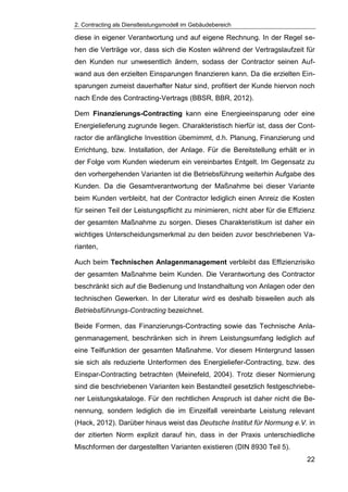 2. Contracting als Dienstleistungsmodell im Gebäudebereich
22
diese in eigener Verantwortung und auf eigene Rechnung. In der Regel se-
hen die Verträge vor, dass sich die Kosten während der Vertragslaufzeit für
den Kunden nur unwesentlich ändern, sodass der Contractor seinen Auf-
wand aus den erzielten Einsparungen finanzieren kann. Da die erzielten Ein-
sparungen zumeist dauerhafter Natur sind, profitiert der Kunde hiervon noch
nach Ende des Contracting-Vertrags (BBSR, BBR, 2012).
Dem Finanzierungs-Contracting kann eine Energieeinsparung oder eine
Energielieferung zugrunde liegen. Charakteristisch hierfür ist, dass der Cont-
ractor die anfängliche Investition übernimmt, d.h. Planung, Finanzierung und
Errichtung, bzw. Installation, der Anlage. Für die Bereitstellung erhält er in
der Folge vom Kunden wiederum ein vereinbartes Entgelt. Im Gegensatz zu
den vorhergehenden Varianten ist die Betriebsführung weiterhin Aufgabe des
Kunden. Da die Gesamtverantwortung der Maßnahme bei dieser Variante
beim Kunden verbleibt, hat der Contractor lediglich einen Anreiz die Kosten
für seinen Teil der Leistungspflicht zu minimieren, nicht aber für die Effizienz
der gesamten Maßnahme zu sorgen. Dieses Charakteristikum ist daher ein
wichtiges Unterscheidungsmerkmal zu den beiden zuvor beschriebenen Va-
rianten,
Auch beim Technischen Anlagenmanagement verbleibt das Effizienzrisiko
der gesamten Maßnahme beim Kunden. Die Verantwortung des Contractor
beschränkt sich auf die Bedienung und Instandhaltung von Anlagen oder den
technischen Gewerken. In der Literatur wird es deshalb bisweilen auch als
Betriebsführungs-Contracting bezeichnet.
Beide Formen, das Finanzierungs-Contracting sowie das Technische Anla-
genmanagement, beschränken sich in ihrem Leistungsumfang lediglich auf
eine Teilfunktion der gesamten Maßnahme. Vor diesem Hintergrund lassen
sie sich als reduzierte Unterformen des Energieliefer-Contracting, bzw. des
Einspar-Contracting betrachten (Meinefeld, 2004). Trotz dieser Normierung
sind die beschriebenen Varianten kein Bestandteil gesetzlich festgeschriebe-
ner Leistungskataloge. Für den rechtlichen Anspruch ist daher nicht die Be-
nennung, sondern lediglich die im Einzelfall vereinbarte Leistung relevant
(Hack, 2012). Darüber hinaus weist das Deutsche Institut für Normung e.V. in
der zitierten Norm explizit darauf hin, dass in der Praxis unterschiedliche
Mischformen der dargestellten Varianten existieren (DIN 8930 Teil 5).
 