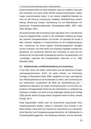 2. Contracting als Dienstleistungsmodell im Gebäudebereich
23
Zusammenfassend läßt sich daher festhalten, dass sich mögliche Leistungen
des Contractors aus einem breiten Bündel variabel kombinierbarer Teilleis-
tungen zusammensetzen lassen. In der Literatur aufgeführte Beispiele rei-
chen von der Planung, Finanzierung, Installation, Betriebsführung, Instand-
haltung, Abrechnung, Inkasso, Versicherung, bis zum Berichtswesen ent-
sprechender Energiedienstleistungen (EnergieAgentur.NRW, 2007; Geiß,
2006; Göllinger, 2001).
Die Gemeinsamkeit aller Contracting-Typen liegt daher nicht in der Beschrei-
bung der Aufgabeninhalte, sondern in der veränderten Zuteilung der Aufga-
ben zwischen Energiedienstleister und Kunden. So überträgt der Kunde in
allen Varianten Aufgaben im Zusammenhang mit der Energieversorgung,
bzw. –einsparung, aus seinem eigenen Verantwortungsbereich vertraglich
auf den Contractor und zahlt hierfür eine langfristig angelegte monetäre Ge-
genleistung. Ein konstitutives Merkmal des Contracting ist somit die Ver-
schiebung der konventionellen Arbeitsteilung zwischen Energieanbietern und
–nachfragern zugunsten des Energieanbieters (Hennicke, et al., 1996;
Meinefeld, 2004).
2.2 Anbieterstruktur und Marktentwicklung von Contracting
In den 90er Jahren des letzten Jahrhunderts sind die klassischen Energie-
versorgungsunternehmen (EVU), die ersten Anbieter von Contracting-
Verträgen in Deutschland (Geiß, 2006). Ausgehend von dem ursprünglichen
Ziel, Effizienzpotentiale auf der Kundenseite zu heben, dient Contracting die-
sen Unternehmen hauptsächlich als Mittel der Absatzförderung bzw. –
stabilisierung. Besonders die langen Amortisationszeiten und die damit ver-
bundenen Vertragslaufzeiten führen bei den Unternehmen zu verlässlich kal-
kulierbaren Umsätzen und somit zu einer langfristigen Sicherung der Erträge
(IZES gGmbH, Bremer Energie Institut, Wuppertal Institut für Klima, Umwelt,
Energie, 2011).
Diese Eigenschaften wirkten auch auf Unternehmen angrenzender Wert-
schöpfungsbereiche attraktiv, sodass im Zeitverlauf neue Anbieter in den
Markt drängen. Heute steht eine Vielzahl von Unternehmen aus unterschied-
lichen Branchen den Energieversorgungsunternehmen als Wettbewerber im
Contracting-Markt gegenüber. Wie Abbildung 4 illustriert, sind die Herkunfts-
 