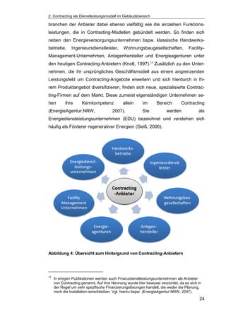 2. Contracting als Dienstleistungsmodell im Gebäudebereich
24
branchen der Anbieter dabei ebenso vielfältig wie die einzelnen Funktions-
leistungen, die in Contracting-Modellen gebündelt werden. So finden sich
neben den Energieversorgungsunternehmen bspw. klassische Handwerks-
betriebe, Ingenieursdienstleister, Wohnungsbaugesellschaften, Facility-
Management-Unternehmen, Anlagenhersteller und Energieagenturen unter
den heutigen Contracting-Anbietern (Knott, 1997).12
Zusätzlich zu den Unter-
nehmen, die ihr ursprüngliches Geschäftsmodell aus einem angrenzenden
Leistungsfeld um Contracting-Angebote erweitern und sich hierdurch in Ih-
rem Produktangebot diversifizieren, finden sich neue, spezialisierte Contrac-
ting-Firmen auf dem Markt. Diese zumeist eigenständigen Unternehmen se-
hen ihre Kernkompetenz allein im Bereich Contracting
(EnergieAgentur.NRW, 2007). Sie werden als
Energiediensteistungsunternehmen (EDU) bezeichnet und verstehen sich
häufig als Förderer regenerativer Energien (Geiß, 2006).
Abbildung 4: Übersicht zum Hintergrund von Contracting-Anbietern
12
In einigen Publikationen werden auch Finanzdienstleistungsunternehmen als Anbieter
von Contracting genannt. Auf ihre Nennung wurde hier bewusst verzichtet, da es sich in
der Regel um sehr spezifische Finanzierungslösungen handelt, die weder die Planung,
noch die Installation einschließen. Vgl. hierzu bspw. (EnergieAgentur.NRW, 2007).
 