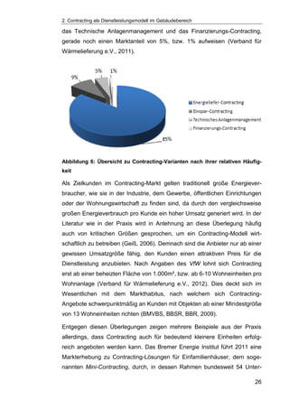 2. Contracting als Dienstleistungsmodell im Gebäudebereich
26
das Technische Anlagenmanagement und das Finanzierungs-Contracting,
gerade noch einen Marktanteil von 5%, bzw. 1% aufweisen (Verband für
Wärmelieferung e.V., 2011).
Abbildung 6: Übersicht zu Contracting-Varianten nach ihrer relativen Häufig-
keit
Als Zielkunden im Contracting-Markt gelten traditionell große Energiever-
braucher, wie sie in der Industrie, dem Gewerbe, öffentlichen Einrichtungen
oder der Wohnungswirtschaft zu finden sind, da durch den vergleichsweise
großen Energieverbrauch pro Kunde ein hoher Umsatz generiert wird. In der
Literatur wie in der Praxis wird in Anlehnung an diese Überlegung häufig
auch von kritischen Größen gesprochen, um ein Contracting-Modell wirt-
schaftlich zu betreiben (Geiß, 2006). Demnach sind die Anbieter nur ab einer
gewissen Umsatzgröße fähig, den Kunden einen attraktiven Preis für die
Dienstleistung anzubieten. Nach Angaben des VfW lohnt sich Contracting
erst ab einer beheizten Fläche von 1.000m², bzw. ab 6-10 Wohneinheiten pro
Wohnanlage (Verband für Wärmelieferung e.V., 2012). Dies deckt sich im
Wesentlichen mit dem Markthabitus, nach welchem sich Contracting-
Angebote schwerpunktmäßig an Kunden mit Objekten ab einer Mindestgröße
von 13 Wohneinheiten richten (BMVBS, BBSR, BBR, 2009).
Entgegen diesen Überlegungen zeigen mehrere Beispiele aus der Praxis
allerdings, dass Contracting auch für bedeutend kleinere Einheiten erfolg-
reich angeboten werden kann. Das Bremer Energie Institut führt 2011 eine
Markterhebung zu Contracting-Lösungen für Einfamilienhäuser, dem soge-
nannten Mini-Contracting, durch, in dessen Rahmen bundesweit 54 Unter-
 
