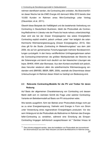 2. Contracting als Dienstleistungsmodell im Gebäudebereich
27
nehmen identifiziert werden, die Contracting aktiv anbieten. Als Branchenfüh-
rer dieser Nische hat die EWE Energie AG demnach Mitte 2010 bereits über
10.000 Kunden im Rahmen eines Mini-Contractings unter Vertrag
(Clausnitzer, et al., 2011).
Obwohl diese Beispiele die Vielfältigkeit und die bestehende Verbreitung von
Contracting in Deutschland illustrieren, bleibt die Photovoltaik als Contrac-
ting-Maßnahme in Literatur wie der Praxis bis heute nahezu unberücksichtigt.
Zwar wird wie bei der Grazer Energieagentur das solare Energieliefer-
Contracting explizit erwähnt, jedoch umfasst „solar“ hier lediglich die solar-
thermische Wärmeenergieerzeugung (Grazer Energieagentur, 2013). Glei-
ches gilt für die Studie „Contracting im Mietwohnungsbau“ aus dem Jahr
2009, die auf ein gemeinsames Forschungsprojekt mehrerer Bundeseinrich-
tungen zurückgeht. In den hierzu veröffentlichen Umfrageergebnissen sehen
die Contracting-Unternehmen die größten Marktpotentiale der Branche bei
der Solarenergie und damit noch deutlich vor den klassischen Lösungen wie
bspw. BHKW, KWK oder Biomasse. Aus dem Kontext erschließt sich jedoch,
dass hierunter wiederum allein die solarthermische Wärmeerzeugung ver-
standen wird (BMVBS, BBSR, BBR, 2009), weshalb die Erkenntnisse dieser
Untersuchungen im Rahmen dieser Arbeit nur bedingt von Bedeutung sind.
2.3 Relevante Contracting-Modelle für die PV und Treiber für deren
Nutzung
Auf Basis der allgemeinen Charakterisierung von Contracting und dessen
Markt stellt sich im nächsten Schritt die Frage unter welcher Contracting-
Variante ein Betreibermodell auf Basis von PV einzuordnen wäre.
Wie bereits ausgeführt, führt der Betrieb einer Photovoltaik-Anlage nicht per
se zu einer Energieeinsparung. Vielmehr wird Energie in Form von Strom
unter Verwendung eines regenerativen Energieträgers produziert. Vor die-
sem Hintergrund ist die Photovoltaik als Maßnahme im Rahmen des Energie-
liefer-Contracting zu verstehen, während eine Einordung als Einspar-
Contracting hingegen definitorisch ausgeschlossen ist.13
Darüber hinaus ist
13
Dem könnte entgegnet werden, dass die Installation von Photovoltaik den konventionel-
len Stromverbrauch aus dem Netz reduziert und damit als Maßnahme im Rahmen eines
 