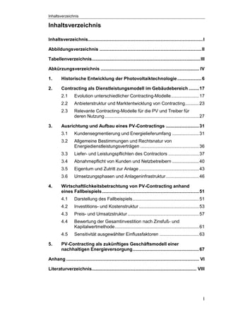 Inhaltsverzeichnis
I
Inhaltsverzeichnis
Inhaltsverzeichnis..........................................................................................I
Abbildungsverzeichnis ................................................................................II
Tabellenverzeichnis.....................................................................................III
Abkürzungsverzeichnis ............................................................................. IV
1. Historische Entwicklung der Photovoltaiktechnologie...................6
2. Contracting als Dienstleistungsmodell im Gebäudebereich ........17
2.1 Evolution unterschiedlicher Contracting-Modelle......................17
2.2 Anbieterstruktur und Marktentwicklung von Contracting...........23
2.3 Relevante Contracting-Modelle für die PV und Treiber für
deren Nutzung..........................................................................27
3. Ausrichtung und Aufbau eines PV-Contractings ..........................31
3.1 Kundensegmentierung und Energielieferumfang .....................31
3.2 Allgemeine Bestimmungen und Rechtsnatur von
Energiedienstleistungsverträgen ..............................................36
3.3 Liefer- und Leistungspflichten des Contractors ........................37
3.4 Abnahmepflicht von Kunden und Netzbetreibern .....................40
3.5 Eigentum und Zutritt zur Anlage ...............................................43
3.6 Umsetzungsphasen und Anlageninfrastruktur..........................46
4. Wirtschaftlichkeitsbetrachtung von PV-Contracting anhand
eines Fallbeispiels............................................................................51
4.1 Darstellung des Fallbeispiels....................................................51
4.2 Investitions- und Kostenstruktur ...............................................53
4.3 Preis- und Umsatzstruktur........................................................57
4.4 Bewertung der Gesamtinvestition nach Zinsfuß- und
Kapitalwertmethode..................................................................61
4.5 Sensitivität ausgewählter Einflussfaktoren ...............................63
5. PV-Contracting als zukünftiges Geschäftsmodell einer
nachhaltigen Energieversorgung....................................................67
Anhang ........................................................................................................ VI
Literaturverzeichnis.................................................................................. VIII
 