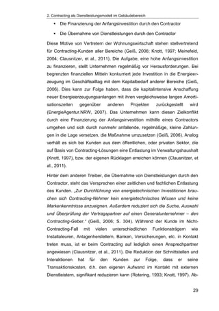 2. Contracting als Dienstleistungsmodell im Gebäudebereich
29
 Die Finanzierung der Anfangsinvestition durch den Contractor
 Die Übernahme von Dienstleistungen durch den Contractor
Diese Motive von Vertretern der Wohnungswirtschaft stehen stellvertretend
für Contracting-Kunden aller Bereiche (Geiß, 2006; Knott, 1997; Meinefeld,
2004; Clausnitzer, et al., 2011). Die Aufgabe, eine hohe Anfangsinvestition
zu finanzieren, stellt Unternehmen regelmäßig vor Herausforderungen. Bei
begrenzten finanziellen Mitteln konkurriert jede Investition in die Energieer-
zeugung im Geschäftsalltag mit dem Kapitalbedarf anderer Bereiche (Geiß,
2006). Dies kann zur Folge haben, dass die kapitalintensive Anschaffung
neuer Energieerzeugungsanlangen mit ihren vergleichsweise langen Amorti-
sationszeiten gegenüber anderen Projekten zurückgestellt wird
(EnergieAgentur.NRW, 2007). Das Unternehmen kann diesen Zielkonflikt
durch eine Finanzierung der Anfangsinvestition mithilfe eines Contractors
umgehen und sich durch nunmehr anfallende, regelmäßige, kleine Zahlun-
gen in die Lage versetzen, die Maßnahme umzusetzen (Geiß, 2006). Analog
verhält es sich bei Kunden aus dem öffentlichen, oder privaten Sektor, die
auf Basis von Contracting-Lösungen eine Entlastung im Verwaltungshaushalt
(Knott, 1997), bzw. der eigenen Rücklagen erreichen können (Clausnitzer, et
al., 2011).
Hinter dem anderen Treiber, die Übernahme von Dienstleistungen durch den
Contractor, steht das Versprechen einer zeitlichen und fachlichen Entlastung
des Kunden. „Zur Durchführung von energietechnischen Investitionen brau-
chen sich Contracting-Nehmer kein energietechnisches Wissen und keine
Markenkenntnisse anzueignen. Außerdem reduziert sich die Suche, Auswahl
und Überprüfung der Vertragspartner auf einen Generalunternehmer – den
Contracting-Geber.“ (Geiß, 2006; S. 304). Während der Kunde im Nicht-
Contracting-Fall mit vielen unterschiedlichen Funktionsträgern wie
Installateuren, Anlagenherstellern, Banken, Versicherungen, etc. in Kontakt
treten muss, ist er beim Contracting auf lediglich einen Ansprechpartner
angewiesen (Clausnitzer, et al., 2011). Die Reduktion der Schnittstellen und
Interaktionen hat für den Kunden zur Folge, dass er seine
Transaktionskosten, d.h. den eigenen Aufwand im Kontakt mit externen
Dienstleistern, signifikant reduzieren kann (Rotering, 1993; Knott, 1997). Ab-
 