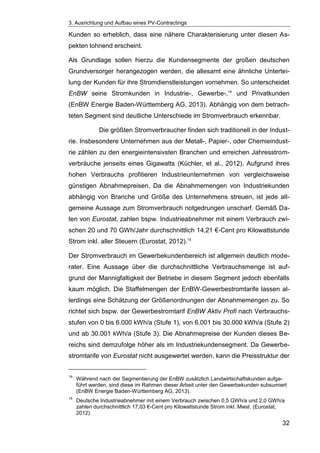 3. Ausrichtung und Aufbau eines PV-Contractings
32
Kunden so erheblich, dass eine nähere Charakterisierung unter diesen As-
pekten lohnend erscheint.
Als Grundlage sollen hierzu die Kundensegmente der großen deutschen
Grundversorger herangezogen werden, die allesamt eine ähnliche Untertei-
lung der Kunden für ihre Stromdienstleistungen vornehmen. So unterscheidet
EnBW seine Stromkunden in Industrie-, Gewerbe-,14
und Privatkunden
(EnBW Energie Baden-Württemberg AG, 2013). Abhängig von dem betrach-
teten Segment sind deutliche Unterschiede im Stromverbrauch erkennbar.
Die größten Stromverbraucher finden sich traditionell in der Indust-
rie. Insbesondere Unternehmen aus der Metall-, Papier-, oder Chemieindust-
rie zählen zu den energieintensivsten Branchen und erreichen Jahresstrom-
verbräuche jenseits eines Gigawatts (Küchler, et al., 2012). Aufgrund ihres
hohen Verbrauchs profitieren Industrieunternehmen von vergleichsweise
günstigen Abnahmepreisen. Da die Abnahmemengen von Industriekunden
abhängig von Branche und Größe des Unternehmens streuen, ist jede all-
gemeine Aussage zum Stromverbrauch notgedrungen unscharf. Gemäß Da-
ten von Eurostat, zahlen bspw. Industrieabnehmer mit einem Verbrauch zwi-
schen 20 und 70 GWh/Jahr durchschnittlich 14,21 €-Cent pro Kilowattstunde
Strom inkl. aller Steuern (Eurostat, 2012).15
Der Stromverbrauch im Gewerbekundenbereich ist allgemein deutlich mode-
rater. Eine Aussage über die durchschnittliche Verbrauchsmenge ist auf-
grund der Mannigfaltigkeit der Betriebe in diesem Segment jedoch ebenfalls
kaum möglich. Die Staffelmengen der EnBW-Gewerbestromtarife lassen al-
lerdings eine Schätzung der Größenordnungen der Abnahmemengen zu. So
richtet sich bspw. der Gewerbestromtarif EnBW Aktiv Profi nach Verbrauchs-
stufen von 0 bis 6.000 kWh/a (Stufe 1), von 6.001 bis 30.000 kWh/a (Stufe 2)
und ab 30.001 kWh/a (Stufe 3). Die Abnahmepreise der Kunden dieses Be-
reichs sind demzufolge höher als im Industriekundensegment. Da Gewerbe-
stromtarife von Eurostat nicht ausgewertet werden, kann die Preisstruktur der
14
Während nach der Segmentierung der EnBW zusätzlich Landwirtschaftskunden aufge-
führt werden, sind diese im Rahmen dieser Arbeit unter den Gewerbekunden subsumiert
(EnBW Energie Baden-Württemberg AG, 2013).
15
Deutsche Industrieabnehmer mit einem Verbrauch zwischen 0,5 GWh/a und 2,0 GWh/a
zahlen durchschnittlich 17,03 €-Cent pro Kilowattstunde Strom inkl. Mwst. (Eurostat,
2012).
 