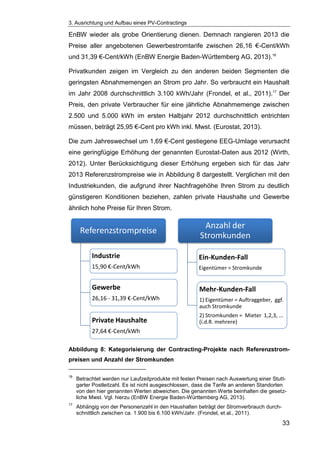 3. Ausrichtung und Aufbau eines PV-Contractings
33
EnBW wieder als grobe Orientierung dienen. Demnach rangieren 2013 die
Preise aller angebotenen Gewerbestromtarife zwischen 26,16 €-Cent/kWh
und 31,39 €-Cent/kWh (EnBW Energie Baden-Württemberg AG, 2013).16
Privatkunden zeigen im Vergleich zu den anderen beiden Segmenten die
geringsten Abnahmemengen an Strom pro Jahr. So verbraucht ein Haushalt
im Jahr 2008 durchschnittlich 3.100 kWh/Jahr (Frondel, et al., 2011).17
Der
Preis, den private Verbraucher für eine jährliche Abnahmemenge zwischen
2.500 und 5.000 kWh im ersten Halbjahr 2012 durchschnittlich entrichten
müssen, beträgt 25,95 €-Cent pro kWh inkl. Mwst. (Eurostat, 2013).
Die zum Jahreswechsel um 1,69 €-Cent gestiegene EEG-Umlage verursacht
eine geringfügige Erhöhung der genannten Eurostat-Daten aus 2012 (Wirth,
2012). Unter Berücksichtigung dieser Erhöhung ergeben sich für das Jahr
2013 Referenzstrompreise wie in Abbildung 8 dargestellt. Verglichen mit den
Industriekunden, die aufgrund ihrer Nachfragehöhe Ihren Strom zu deutlich
günstigeren Konditionen beziehen, zahlen private Haushalte und Gewerbe
ähnlich hohe Preise für Ihren Strom.
Abbildung 8: Kategorisierung der Contracting-Projekte nach Referenzstrom-
preisen und Anzahl der Stromkunden
16
Betrachtet werden nur Laufzeitprodukte mit festen Preisen nach Auswertung einer Stutt-
garter Postleitzahl. Es ist nicht ausgeschlossen, dass die Tarife an anderen Standorten
von den hier genannten Werten abweichen. Die genannten Werte beinhalten die gesetz-
liche Mwst. Vgl. hierzu (EnBW Energie Baden-Württemberg AG, 2013).
17
Abhängig von der Personenzahl in den Haushalten beträgt der Stromverbrauch durch-
schnittlich zwischen ca. 1.900 bis 6.100 kWh/Jahr. (Frondel, et al., 2011).
Referenzstrompreise
Industrie
15,90 €-Cent/kWh
Gewerbe
26,16 - 31,39 €-Cent/kWh
Private Haushalte
27,64 €-Cent/kWh
Anzahl der
Stromkunden
Ein-Kunden-Fall
Eigentümer = Stromkunde
Mehr-Kunden-Fall
1) Eigentümer = Auftraggeber, ggf.
auch Stromkunde
2) Stromkunden = Mieter 1,2,3, ...
(i.d.R. mehrere)
 