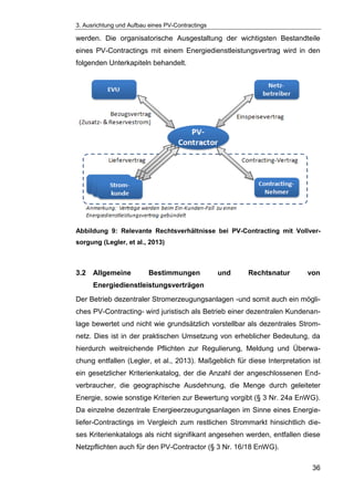 3. Ausrichtung und Aufbau eines PV-Contractings
36
werden. Die organisatorische Ausgestaltung der wichtigsten Bestandteile
eines PV-Contractings mit einem Energiedienstleistungsvertrag wird in den
folgenden Unterkapiteln behandelt.
Abbildung 9: Relevante Rechtsverhältnisse bei PV-Contracting mit Vollver-
sorgung (Legler, et al., 2013)
3.2 Allgemeine Bestimmungen und Rechtsnatur von
Energiedienstleistungsverträgen
Der Betrieb dezentraler Stromerzeugungsanlagen -und somit auch ein mögli-
ches PV-Contracting- wird juristisch als Betrieb einer dezentralen Kundenan-
lage bewertet und nicht wie grundsätzlich vorstellbar als dezentrales Strom-
netz. Dies ist in der praktischen Umsetzung von erheblicher Bedeutung, da
hierdurch weitreichende Pflichten zur Regulierung, Meldung und Überwa-
chung entfallen (Legler, et al., 2013). Maßgeblich für diese Interpretation ist
ein gesetzlicher Kriterienkatalog, der die Anzahl der angeschlossenen End-
verbraucher, die geographische Ausdehnung, die Menge durch geleiteter
Energie, sowie sonstige Kriterien zur Bewertung vorgibt (§ 3 Nr. 24a EnWG).
Da einzelne dezentrale Energieerzeugungsanlagen im Sinne eines Energie-
liefer-Contractings im Vergleich zum restlichen Strommarkt hinsichtlich die-
ses Kriterienkatalogs als nicht signifikant angesehen werden, entfallen diese
Netzpflichten auch für den PV-Contractor (§ 3 Nr. 16/18 EnWG).
 