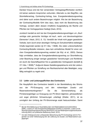 3. Ausrichtung und Aufbau eines PV-Contractings
37
Darüber hinaus sind die hier verwendeten Vertragsbegrifflichkeiten rechtlich
mit keinen weiteren Ansprüchen verbunden. Alternativ zu den Begriffen, wie
Stromliefervertrag, Contracting-Vertrag, bzw. Energiedienstleistungsvertrag
sind daher auch andere Bezeichnungen möglich. Wie bei der Bezeichnung
der Contracting-Modelle führt dies dazu, dass nicht die Bezeichnung des
Vertrags, sondern allein dessen inhaltliche Ausgestaltung die Rechte und
Pflichten der Vertragsparteien festlegt (Hack, 2012).
Juristisch handelt es sich bei den Energiedienstleistungsverträgen um „Kauf-
verträge oder gemischte Verträge mit kauf-, werk- und dienstvertraglichen
Elementen“ (Hack, 2012, S. 13). Verstößt der Inhalt nicht gegen gesetzliche
Verbote, kann durch einen derartigen Vertrag ein Schuldverhältnis beliebigen
Inhalts begründet werden (§ 311 Abs. 1 BGB). Die vielen unterschiedlichen
Contracting-Modelle indizieren, dass kein einheitliches Modell für einen sol-
chen Energiedienstleistungsvertrag existiert (de Wyl, et al., 2003). Daraus
folgt unmittelbar, dass der Energiedienstleistungsvertrag zur Stromlieferung
unter Beachtung einiger weniger gesetzlicher Verordnungen und Richtlinien
ein durch die Geschäftspartner frei zu gestaltendes Vertragswerk darstellt (§
311 Abs. 1 BGB).20
Aufgrund dieses Gestaltungsspielraums sind die Leistun-
gen und Pflichten zur Schaffung von Rechtssicherheit aller Beteiligten, sorg-
fältig vertraglich zu regeln sind.
3.3 Liefer- und Leistungspflichten des Contractors
Die Hauptpflicht des Contractors besteht in der Bereitstellung des Stroms
aus der PV-Erzeugung und den notwendigen Zusatz- und
Reservestromkontingenten.21
Da die Sonnenstrahlung als
Primärenergieträger zur Erzeugung von PV-Strom täglichen, jahreszeitlichen
und sogar jährlichen Schwankungen unterliegt (Watter, 2011), ist es
unmöglich den Umfang der PV-Strommenge exakt festzuschreiben. Damit
20
Bei der Stromlieferung an Haushaltskunden sind Elektrizitätsbinnenmarktrichtlinie
(EltRL), sowie § 41 des Energiewirtschaftgesetzes (EnWG) zu beachten, zudem ist die
Stromgrundversorgungsverordnung (StromGVV) und die Niederspannungsanschlussver-
ordnung (NAV) von praktischer Bedeutung (Hack, 2012).
21
Vor dem Hintergrund einer umfassenden Betrachtung des PV-Contractings wird im Fol-
genden von einer Vollversorgung inkl. der Lieferung von Zusatz- und Reservestrom aus-
gegangen.
 