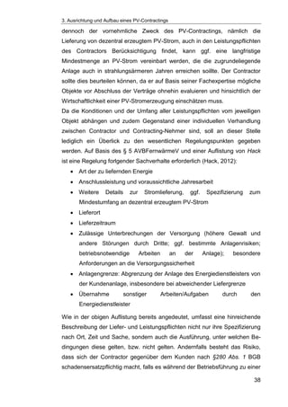 3. Ausrichtung und Aufbau eines PV-Contractings
38
dennoch der vornehmliche Zweck des PV-Contractings, nämlich die
Lieferung von dezentral erzeugtem PV-Strom, auch in den Leistungspflichten
des Contractors Berücksichtigung findet, kann ggf. eine langfristige
Mindestmenge an PV-Strom vereinbart werden, die die zugrundeliegende
Anlage auch in strahlungsärmeren Jahren erreichen soillte. Der Contractor
sollte dies beurteilen können, da er auf Basis seiner Fachexpertise mögliche
Objekte vor Abschluss der Verträge ohnehin evaluieren und hinsichtlich der
Wirtschaftlichkeit einer PV-Stromerzeugung einschätzen muss.
Da die Konditionen und der Umfang aller Leistungspflichten vom jeweiligen
Objekt abhängen und zudem Gegenstand einer individuellen Verhandlung
zwischen Contractor und Contracting-Nehmer sind, soll an dieser Stelle
lediglich ein Überlick zu den wesentlichen Regelungspunkten gegeben
werden. Auf Basis des § 5 AVBFernwärmeV und einer Auflistung von Hack
ist eine Regelung forlgender Sachverhalte erforderlich (Hack, 2012):
Art der zu liefernden Energie
Anschlussleistung und voraussichtliche Jahresarbeit
Weitere Details zur Stromlieferung, ggf. Spezifizierung zum
Mindestumfang an dezentral erzeugtem PV-Strom
Lieferort
Lieferzeitraum
Zulässige Unterbrechungen der Versorgung (höhere Gewalt und
andere Störungen durch Dritte; ggf. bestimmte Anlagenrisiken;
betriebsnotwendige Arbeiten an der Anlage); besondere
Anforderungen an die Versorgungssicherheit
Anlagengrenze: Abgrenzung der Anlage des Energiedienstleisters von
der Kundenanlage, insbesondere bei abweichender Liefergrenze
Übernahme sonstiger Arbeiten/Aufgaben durch den
Energiedienstleister
Wie in der obigen Auflistung bereits angedeutet, umfasst eine hinreichende
Beschreibung der Liefer- und Leistungspflichten nicht nur ihre Spezifizierung
nach Ort, Zeit und Sache, sondern auch die Ausführung, unter welchen Be-
dingungen diese gelten, bzw. nicht gelten. Andernfalls besteht das Risiko,
dass sich der Contractor gegenüber dem Kunden nach §280 Abs. 1 BGB
schadensersatzpflichtig macht, falls es während der Betriebsführung zu einer
 