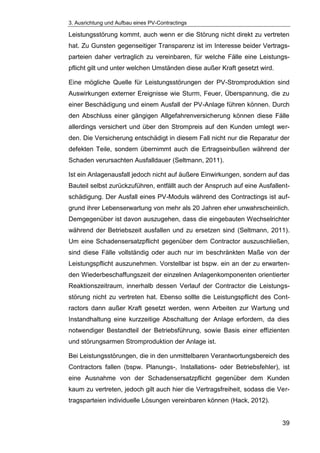 3. Ausrichtung und Aufbau eines PV-Contractings
39
Leistungsstörung kommt, auch wenn er die Störung nicht direkt zu vertreten
hat. Zu Gunsten gegenseitiger Transparenz ist im Interesse beider Vertrags-
parteien daher vertraglich zu vereinbaren, für welche Fälle eine Leistungs-
pflicht gilt und unter welchen Umständen diese außer Kraft gesetzt wird.
Eine mögliche Quelle für Leistungsstörungen der PV-Stromproduktion sind
Auswirkungen externer Ereignisse wie Sturm, Feuer, Überspannung, die zu
einer Beschädigung und einem Ausfall der PV-Anlage führen können. Durch
den Abschluss einer gängigen Allgefahrenversicherung können diese Fälle
allerdings versichert und über den Strompreis auf den Kunden umlegt wer-
den. Die Versicherung entschädigt in diesem Fall nicht nur die Reparatur der
defekten Teile, sondern übernimmt auch die Ertragseinbußen während der
Schaden verursachten Ausfalldauer (Seltmann, 2011).
Ist ein Anlagenausfall jedoch nicht auf äußere Einwirkungen, sondern auf das
Bauteil selbst zurückzuführen, entfällt auch der Anspruch auf eine Ausfallent-
schädigung. Der Ausfall eines PV-Moduls während des Contractings ist auf-
grund ihrer Lebenserwartung von mehr als 20 Jahren eher unwahrscheinlich.
Demgegenüber ist davon auszugehen, dass die eingebauten Wechselrichter
während der Betriebszeit ausfallen und zu ersetzen sind (Seltmann, 2011).
Um eine Schadensersatzpflicht gegenüber dem Contractor auszuschließen,
sind diese Fälle vollständig oder auch nur im beschränkten Maße von der
Leistungspflicht auszunehmen. Vorstellbar ist bspw. ein an der zu erwarten-
den Wiederbeschaffungszeit der einzelnen Anlagenkomponenten orientierter
Reaktionszeitraum, innerhalb dessen Verlauf der Contractor die Leistungs-
störung nicht zu vertreten hat. Ebenso sollte die Leistungspflicht des Cont-
ractors dann außer Kraft gesetzt werden, wenn Arbeiten zur Wartung und
Instandhaltung eine kurzzeitige Abschaltung der Anlage erfordern, da dies
notwendiger Bestandteil der Betriebsführung, sowie Basis einer effizienten
und störungsarmen Stromproduktion der Anlage ist.
Bei Leistungsstörungen, die in den unmittelbaren Verantwortungsbereich des
Contractors fallen (bspw. Planungs-, Installations- oder Betriebsfehler), ist
eine Ausnahme von der Schadensersatzpflicht gegenüber dem Kunden
kaum zu vertreten, jedoch gilt auch hier die Vertragsfreiheit, sodass die Ver-
tragsparteien individuelle Lösungen vereinbaren können (Hack, 2012).
 