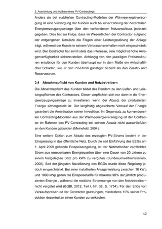 3. Ausrichtung und Aufbau eines PV-Contractings
40
Anders als bei etablierten Contracting-Modellen der Wärmeenergieversor-
gung ist eine Versorgung der Kunden auch bei einer Störung der dezentralen
Energieerzeugungsanlage über den vorhandenen Netzanschluss jederzeit
gegeben. Dies hat zur Folge, dass im Wesentlichen der Contractor aufgrund
der entgangenen Umsätze die Folgen einer Leistungsstörung der Anlage
trägt, während der Kunde in seinem Verbrauchsverhalten nicht eingeschränkt
wird. Der Contractor hat somit stets das Interesse, eine möglichst hohe Anla-
genverfügbarkeit sicherzustellen. Abhängig von den jeweiligen Preisstruktu-
ren entstünde für den Kunden überhaupt nur in dem Maße ein wirtschaftli-
cher Schaden, wie er den PV-Strom günstiger bezieht als den Zusatz- und
Reservestrom.
3.4 Abnahmepflicht von Kunden und Netzbetreibern
Die Abnahmepflicht des Kunden bildet das Pendant zu den Liefer- und Leis-
tungspflichten des Contractors. Dieser verpflichtet sich nur dann in die Ener-
gieerzeugungsanlage zu investieren, wenn der Absatz der produzierten
Energie sichergestellt ist. Der langfristig abgesicherte Verkauf der Energie
garantiert die Amortisation seiner Investition. Im Gegensatz zu konventionel-
len Contracting-Modellen aus der Wärmeenergieversorgung ist der Contrac-
tor im Rahmen des PV-Contracting bei seinem Absatz nicht ausschließlich
an den Kunden gebunden (Meinefeld, 2004).
Eine weitere Option zum Absatz des erzeugten PV-Stroms besteht in der
Einspeisung in das öffentliche Netz. Durch die seit Einführung des EEGs am
1. April 2000 geltende Einspeiseregelung, ist der Netzbetreiber verpflichtet,
Strom aus erneuerbaren Energiequellen über eine Dauer von 20 Jahren zu
einem festgelegten Satz pro kWh zu vergüten (Bundesumweltministerium,
2000). Seit der jüngsten Novellierung des EGGs wurde diese Regelung je-
doch eingeschränkt. Bei einer installierten Anlagenleistung zwischen 10 kWp
und 1000 kWp gelten die Einspeisetarife für maximal 90% der jährlich produ-
zierten Energie , während die restliche Strommenge von den Netzbetreibern
nicht vergütet wird (BGBl. 2012, Teil I, Nr. 38, S. 1754). Für den Erlös von
Verkaufspreisen ist der Contractor gezwungen, mindestens 10% seiner Pro-
duktion dezentral an einen Kunden zu verkaufen.
 