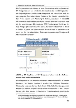 3. Ausrichtung und Aufbau eines PV-Contractings
41
Die Stromabnahme des Kunden ist daher für den wirtschaftlichen Betrieb der
PV-Anlage nach wie vor erforderlich. Ein Vergleich der vom EEG garantier-
ten Vergütungssätze und den Endkundenpreisen der Verbraucher zeigt zu-
dem, dass der Contractor mit dem Verkauf an den Kunden vermeintlich hö-
here Preise erzielen kann. Abbildung 10 illustriert, dass bspw. im Jahr 2013
der zuvor errechnete Referenzstrompreis privater Haushalte 74% höher liegt
als der ab ersten April 2013 geltende EEG-Vergütungssatz für bis zu 10-
kWp-Anlagen (Bundesnetzagentur, 2013). Für den Contractor ist es daher
vorteilhaft, möglichst viel Strom dezentral an den Kunden zu verkaufen, auch
wenn von den hier abgebildeten Referenzstrompreisen noch Umlagen und
Steuern abzuführen sind.22
Abbildung 10: Vergleich der EEG-Einspeisevergütung und den Referenz-
strompreisen der Kundensegmente
Die Einspeisung in das öffentliche Stromnetz auf Basis des EEGs ist für den
Contractor vor diesem Hintergrund lediglich die zweitbeste Alternative.
Gleichzeitig bildet sie aber die Basis für die Wirtschaftlichkeit des gesamten
Modells, da überschüssiger PV-Strom keinen Umsatzausfall für den Contrac-
tor nach sich zieht, sondern im Rahmen der Einspeisetarife garantiert vergü-
22
Eine detailliertere Aufschlüsselung nach Art und Umfang der gesetzlich vorgeschriebe-
nen Steuern und Umlagen beim Verkauf von dezentral erzeugtem PV-Strom an Endkun-
den erfolgt im Kapitel zur Preiskalkulation.
 