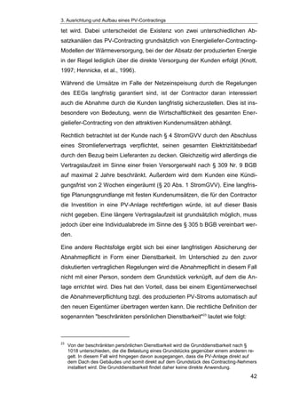 3. Ausrichtung und Aufbau eines PV-Contractings
42
tet wird. Dabei unterscheidet die Existenz von zwei unterschiedlichen Ab-
satzkanälen das PV-Contracting grundsätzlich von Energieliefer-Contracting-
Modellen der Wärmeversorgung, bei der der Absatz der produzierten Energie
in der Regel lediglich über die direkte Versorgung der Kunden erfolgt (Knott,
1997; Hennicke, et al., 1996).
Während die Umsätze im Falle der Netzeinspeisung durch die Regelungen
des EEGs langfristig garantiert sind, ist der Contractor daran interessiert
auch die Abnahme durch die Kunden langfristig sicherzustellen. Dies ist ins-
besondere von Bedeutung, wenn die Wirtschaftlichkeit des gesamten Ener-
gieliefer-Contracting von den attraktiven Kundenumsätzen abhängt.
Rechtlich betrachtet ist der Kunde nach § 4 StromGVV durch den Abschluss
eines Stromliefervertrags verpflichtet, seinen gesamten Elektrizitätsbedarf
durch den Bezug beim Lieferanten zu decken. Gleichzeitig wird allerdings die
Vertragslaufzeit im Sinne einer freien Versorgerwahl nach § 309 Nr. 9 BGB
auf maximal 2 Jahre beschränkt. Außerdem wird dem Kunden eine Kündi-
gungsfrist von 2 Wochen eingeräumt (§ 20 Abs. 1 StromGVV). Eine langfris-
tige Planungsgrundlange mit festen Kundenumsätzen, die für den Contractor
die Investition in eine PV-Anlage rechtfertigen würde, ist auf dieser Basis
nicht gegeben. Eine längere Vertragslaufzeit ist grundsätzlich möglich, muss
jedoch über eine Individualabrede im Sinne des § 305 b BGB vereinbart wer-
den.
Eine andere Rechtsfolge ergibt sich bei einer langfristigen Absicherung der
Abnahmepflicht in Form einer Dienstbarkeit. Im Unterschied zu den zuvor
diskutierten vertraglichen Regelungen wird die Abnahmepflicht in diesem Fall
nicht mit einer Person, sondern dem Grundstück verknüpft, auf dem die An-
lage errichtet wird. Dies hat den Vorteil, dass bei einem Eigentümerwechsel
die Abnahmeverpflichtung bzgl. des produzierten PV-Stroms automatisch auf
den neuen Eigentümer übertragen werden kann. Die rechtliche Definition der
sogenannten "beschränkten persönlichen Dienstbarkeit"23
lautet wie folgt:
23
Von der beschränkten persönlichen Dienstbarkeit wird die Grunddienstbarkeit nach §
1018 unterschieden, die die Belastung eines Grundstücks gegenüber einem anderen re-
gelt. In diesem Fall wird hingegen davon ausgegangen, dass die PV-Anlage direkt auf
dem Dach des Gebäudes und somit direkt auf dem Grundstück des Contracting-Nehmers
installiert wird. Die Grunddienstbarkeit findet daher keine direkte Anwendung.
 