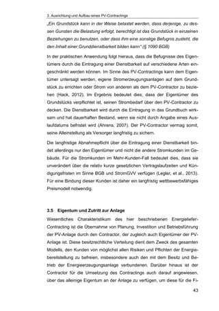 3. Ausrichtung und Aufbau eines PV-Contractings
43
„Ein Grundstück kann in der Weise belastet werden, dass derjenige, zu des-
sen Gunsten die Belastung erfolgt, berechtigt ist das Grundstück in einzelnen
Beziehungen zu benutzen, oder dass ihm eine sonstige Befugnis zusteht, die
den Inhalt einer Grunddienstbarkeit bilden kann“ (§ 1090 BGB)
In der praktischen Anwendung folgt hieraus, dass die Befugnisse des Eigen-
tümers durch die Eintragung einer Dienstbarkeit auf verschiedene Arten ein-
geschränkt werden können. Im Sinne des PV-Contractings kann dem Eigen-
tümer untersagt werden, eigene Stromerzeugungsanlagen auf dem Grund-
stück zu errichten oder Strom von anderen als dem PV-Contractor zu bezie-
hen (Hack, 2012). Im Ergebnis bedeutet dies, dass der Eigentümer des
Grundstücks verpflichtet ist, seinen Strombedarf über den PV-Contractor zu
decken. Die Dienstbarkeit wird durch die Eintragung in das Grundbuch wirk-
sam und hat dauerhaften Bestand, wenn sie nicht durch Angabe eines Aus-
laufdatums befristet wird (Ahrens, 2007). Der PV-Contractor vermag somit,
seine Alleinstellung als Versorger langfristig zu sichern.
Die langfristige Abnahmepflicht über die Eintragung einer Dienstbarkeit bin-
det allerdings nur den Eigentümer und nicht die andere Stromkunden im Ge-
bäude. Für die Stromkunden im Mehr-Kunden-Fall bedeutet dies, dass sie
unverändert über die relativ kurze gesetzlichen Vertragslaufzeiten und Kün-
digungsfristen im Sinne BGB und StromGVV verfügen (Legler, et al., 2013).
Für eine Bindung dieser Kunden ist daher ein langfristig wettbewerbsfähiges
Preismodell notwendig.
3.5 Eigentum und Zutritt zur Anlage
Wesentliches Charakteristikum des hier beschriebenen Energieliefer-
Contracting ist die Übernahme von Planung, Investition und Betriebsführung
der PV-Anlage durch den Contractor, der zugleich auch Eigentümer der PV-
Anlage ist. Diese besitzrechtliche Verteilung dient dem Zweck des gesamten
Modells, den Kunden von möglichst allen Risiken und Pflichten der Energie-
bereitstellung zu befreien, insbesondere auch den mit dem Besitz und Be-
trieb der Energieerzeugungsanlage verbundenen. Darüber hinaus ist der
Contractor für die Umsetzung des Contractings auch darauf angewiesen,
über das alleinige Eigentum an der Anlage zu verfügen, um diese für die Fi-
 