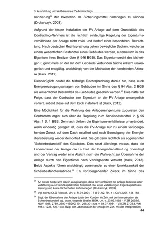 3. Ausrichtung und Aufbau eines PV-Contractings
44
nanzierung24
der Investition als Sicherungsmittel hinterlegen zu können
(Drukarczyk, 2003).
Aufgrund der festen Installation der PV-Anlage auf dem Grundstück des
Contracting-Nehmers ist die rechtlich eindeutige Regelung der Eigentums-
verhältnisse der Anlage nicht trivial und bedarf einer besonderen, Betrach-
tung. Nach deutscher Rechtsprechung gehen bewegliche Sachen, welche zu
einem wesentlichen Bestandteil eines Gebäudes werden, automatisch in das
Eigentum ihres Besitzer über (§ 946 BGB). Das Eigentumsrecht des bisheri-
gen Eigentümers an der mit dem Gebäude verbunden Sache erlischt unwei-
gerlich und endgültig, unabhängig von der Motivation der handelnden Akteu-
re (Hack, 2012).
Diesbezüglich deutet die bisherige Rechtsprechung darauf hin, dass auch
Energieerzeugungsanlagen von Gebäuden im Sinne des § 94 Abs. 2 BGB
als wesentlicher Bestandteil des Gebäudes gesehen werden.25
Dies hätte zur
Folge, dass der Contractor sein Eigentum an der PV-Anlage unweigerlich
verliert, sobald diese auf dem Dach installiert ist (Hack, 2012).
Eine Möglichkeit für die Wahrung des Anlageneingentums zugunsten des
Contractors ergibt sich über die Regelung zum Scheinbestandteil in § 95
Abs. 1 S. 1 BGB. Demnach bleiben die Eigentumsverhältnisse unverändert,
wenn eindeutig geregelt ist, dass die PV-Anlage nur zu einem vorüberge-
henden Zweck auf dem Dach installiert und nach Beendigung der Energie-
dienstleistung wieder demontiert wird. Sie gilt dann rechtlich als sogenannter
"Scheinbestandteil" des Gebäudes. Dies setzt allerdings voraus, dass die
Lebensdauer der Anlage die Laufzeit der Energiedienstleistung übersteigt
und der Vertrag weder eine Absicht noch ein Wahlrecht zur Übernahme der
Anlage durch den Eigentümer nach Vertragsende vorsieht (Hack, 2012).
Beide Aspekte führen unabhängig voneinander zu einer Unwirksamkeit der
Scheinbestandteilsabrede.26
Ein vorübergehender Zweck im Sinne des
24
An dieser Stelle wird davon ausgegangen, dass der Contractor die Anlage teilweise oder
vollständig aus Fremdkapitalmitteln finanziert. Bei einer vollständigen Eigenkapitalfinan-
zierung sind keine Sicherheiten zu hinterlegen (Drukarczyk, 2003).
25
Vgl. hierzu OLG Rostock, Urt. v. 15.01.2004 – 7 U 91/02, Rn. 11, CuR 2004, 145-148.
26
Bzgl. der Übernahme der Anlage durch den Kunden im Zsh. mit der Interpretation als
Scheinbestandteil vgl. bspw. folgende Urteile: BGH, Urt. v. 20.05.1988 – V ZR 269/86,
NJW 1988, 2789, 2790 = BGHZ 104, 298,301; Urt. v. 04.07.1984 – VIII ZR 270/83, WM
1984, 1236, 1237; etc. Bzgl. der Lebensdauer der Anlage im Zsh. mit der Interpretation
 