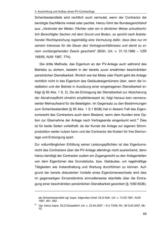 3. Ausrichtung und Aufbau eines PV-Contractings
45
Scheinbestandteils wird rechtlich auch vermutet, wenn der Contractor die
benötigte Dachfläche mietet oder pachtet. Hierzu führt der Bundesgerichtshof
aus: „Verbindet der Mieter, Pächter oder ein in ähnlicher Weise schuldrecht-
lich Berechtigter Sachen mit dem Grund und Boden, so spricht nach festste-
hender Rechtsprechung regelmäßig eine Vermutung dafür, dass dies nur im
seinem Interesse für die Dauer des Vertragsverhältnisses und damit zu ei-
nem vorübergehenden Zweck geschieht“ (BGH, Urt. v. 31.10.1986 – VZR
168/85, NJW 1987, 774).
Die dritte Methode, das Eigentum an der PV-Anlage auch während des
Betriebs zu sichern, besteht in der bereits zuvor erwähnten beschränkten
persönlichen Dienstbarkeit. Ähnlich wie bei Miete oder Pacht geht die Anlage
rechtlich nicht in das Eigentum des Gebäudeeigentümers über, wenn die In-
stallation und der Betrieb in Ausübung einer eingetragenen Dienstbarkeit er-
folgt (§ 95 Abs. 1 S. 2). Da die Eintragung der Dienstbarkeit zur Absicherung
der Abnahmepflicht ohnehin empfehlenswert ist, folgt hieraus kein nennens-
werter Mehraufwand für die Beteiligten. Im Gegensatz zu den Bestimmungen
zum Scheinbestandteil (§ 95 Abs. 1 S.1 BGB) hat in diesem Fall das Eigen-
tumsrecht des Contractors auch dann Bestand, wenn dem Kunden eine Op-
tion zur Übernahme der Anlage nach Vertragsende eingeräumt wird.27
Dies
ist für beide Seiten vorteilhaft, da der Kunde die Anlage zur eigenen Strom-
produktion weiter nutzen kann und der Contractor die Kosten für ihre Demon-
tage und Entsorgung spart.
Zur vollumfänglichen Erfüllung seiner Leistungspflichten ist das Eigentums-
recht des Contractors über die PV-Anlage allerdings nicht ausreichend, denn
hierzu benötigt der Contractor zudem ein Zugangsrecht zu den Anlagenteilen
von dem Eigentümer des Grundstücks, bzw. Gebäudes, um regelmäßige
Tätigkeiten wie Instandhaltung und Wartung durchführen zu können. Auf-
grund der bereits diskutierten Vorteile eines Eigentümerwechsels wird dies
im gegenseitigen Einverständnis sinnvollerweise ebenfalls über die Eintra-
gung einer beschränkten persönlichen Dienstbarkeit garantiert (§ 1090 BGB).
als Scheinbestandteil vgl. bspw. folgendes Urteil: OLG Köln, Urt. v. 13.05.1961, NJW
1961, 461, 462.
27
Vgl. hierzu bspw. OLG Düsseldorf, Urt. v. 23.04.2007 – 9 U 73/06, Rn. 38 CuR 2007, 66-
70.
 