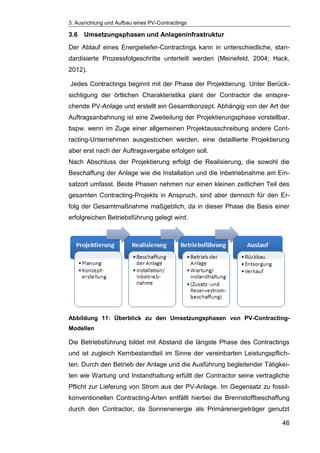 3. Ausrichtung und Aufbau eines PV-Contractings
46
3.6 Umsetzungsphasen und Anlageninfrastruktur
Der Ablauf eines Energieliefer-Contractings kann in unterschiedliche, stan-
dardisierte Prozessfolgeschritte unterteilt werden (Meinefeld, 2004; Hack,
2012).
Jedes Contractings beginnt mit der Phase der Projektierung. Unter Berück-
sichtigung der örtlichen Charakteristika plant der Contractor die entspre-
chende PV-Anlage und erstellt ein Gesamtkonzept. Abhängig von der Art der
Auftragsanbahnung ist eine Zweiteilung der Projektierungsphase vorstellbar,
bspw. wenn im Zuge einer allgemeinen Projektausschreibung andere Cont-
racting-Unternehmen ausgestochen werden, eine detaillierte Projektierung
aber erst nach der Auftragsvergabe erfolgen soll.
Nach Abschluss der Projektierung erfolgt die Realisierung, die sowohl die
Beschaffung der Anlage wie die Installation und die Inbetriebnahme am Ein-
satzort umfasst. Beide Phasen nehmen nur einen kleinen zeitlichen Teil des
gesamten Contracting-Projekts in Anspruch, sind aber dennoch für den Er-
folg der Gesamtmaßnahme maßgeblich, da in dieser Phase die Basis einer
erfolgreichen Betriebsführung gelegt wird.
Abbildung 11: Überblick zu den Umsetzungsphasen von PV-Contracting-
Modellen
Die Betriebsführung bildet mit Abstand die längste Phase des Contractings
und ist zugleich Kernbestandteil im Sinne der vereinbarten Leistungspflich-
ten. Durch den Betrieb der Anlage und die Ausführung begleitender Tätigkei-
ten wie Wartung und Instandhaltung erfüllt der Contractor seine vertragliche
Pflicht zur Lieferung von Strom aus der PV-Anlage. Im Gegensatz zu fossil-
konventionellen Contracting-Arten entfällt hierbei die Brennstoffbeschaffung
durch den Contractor, da Sonnenenergie als Primärenergieträger genutzt
 