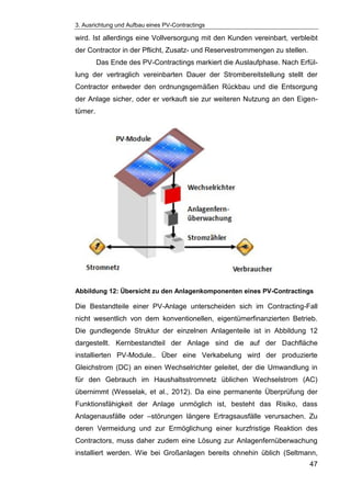 3. Ausrichtung und Aufbau eines PV-Contractings
47
wird. Ist allerdings eine Vollversorgung mit den Kunden vereinbart, verbleibt
der Contractor in der Pflicht, Zusatz- und Reservestrommengen zu stellen.
Das Ende des PV-Contractings markiert die Auslaufphase. Nach Erfül-
lung der vertraglich vereinbarten Dauer der Strombereitstellung stellt der
Contractor entweder den ordnungsgemäßen Rückbau und die Entsorgung
der Anlage sicher, oder er verkauft sie zur weiteren Nutzung an den Eigen-
tümer.
Abbildung 12: Übersicht zu den Anlagenkomponenten eines PV-Contractings
Die Bestandteile einer PV-Anlage unterscheiden sich im Contracting-Fall
nicht wesentlich von dem konventionellen, eigentümerfinanzierten Betrieb.
Die gundlegende Struktur der einzelnen Anlagenteile ist in Abbildung 12
dargestellt. Kernbestandteil der Anlage sind die auf der Dachfläche
installierten PV-Module.. Über eine Verkabelung wird der produzierte
Gleichstrom (DC) an einen Wechselrichter geleitet, der die Umwandlung in
für den Gebrauch im Haushaltsstromnetz üblichen Wechselstrom (AC)
übernimmt (Wesselak, et al., 2012). Da eine permanente Überprüfung der
Funktionsfähigkeit der Anlage unmöglich ist, besteht das Risiko, dass
Anlagenausfälle oder –störungen längere Ertragsausfälle verursachen. Zu
deren Vermeidung und zur Ermöglichung einer kurzfristige Reaktion des
Contractors, muss daher zudem eine Lösung zur Anlagenfernüberwachung
installiert werden. Wie bei Großanlagen bereits ohnehin üblich (Seltmann,
 
