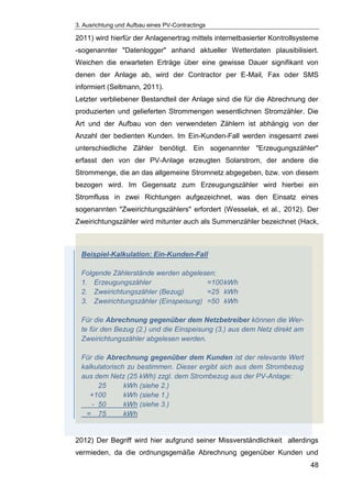 3. Ausrichtung und Aufbau eines PV-Contractings
48
2011) wird hierfür der Anlagenertrag mittels internetbasierter Kontrollsysteme
-sogenannter "Datenlogger" anhand aktueller Wetterdaten plausibilisiert.
Weichen die erwarteten Erträge über eine gewisse Dauer signifikant von
denen der Anlage ab, wird der Contractor per E-Mail, Fax oder SMS
informiert (Seltmann, 2011).
Letzter verbliebener Bestandteil der Anlage sind die für die Abrechnung der
produzierten und gelieferten Strommengen wesentlichnen Stromzähler. Die
Art und der Aufbau von den verwendeten Zählern ist abhängig von der
Anzahl der bedienten Kunden. Im Ein-Kunden-Fall werden insgesamt zwei
unterschiedliche Zähler benötigt. Ein sogenannter "Erzeugungszähler"
erfasst den von der PV-Anlage erzeugten Solarstrom, der andere die
Strommenge, die an das allgemeine Stromnetz abgegeben, bzw. von diesem
bezogen wird. Im Gegensatz zum Erzeugungszähler wird hierbei ein
Stromfluss in zwei Richtungen aufgezeichnet, was den Einsatz eines
sogenannten "Zweirichtungszählers" erfordert (Wesselak, et al., 2012). Der
Zweirichtungszähler wird mitunter auch als Summenzähler bezeichnet (Hack,
2012) Der Begriff wird hier aufgrund seiner Missverständlichkeit allerdings
vermieden, da die ordnungsgemäße Abrechnung gegenüber Kunden und
Beispiel-Kalkulation: Ein-Kunden-Fall
Folgende Zählerstände werden abgelesen:
1. Erzeugungszähler =100kWh
2. Zweirichtungszähler (Bezug) =25 kWh
3. Zweirichtungszähler (Einspeisung) =50 kWh
Für die Abrechnung gegenüber dem Netzbetreiber können die Wer-
te für den Bezug (2.) und die Einspeisung (3.) aus dem Netz direkt am
Zweirichtungszähler abgelesen werden.
Für die Abrechnung gegenüber dem Kunden ist der relevante Wert
kalkulatorisch zu bestimmen. Dieser ergibt sich aus dem Strombezug
aus dem Netz (25 kWh) zzgl. dem Strombezug aus der PV-Anlage:
25 kWh (siehe 2.)
+100 kWh (siehe 1.)
- 50 kWh (siehe 3.)
= 75 kWh
 